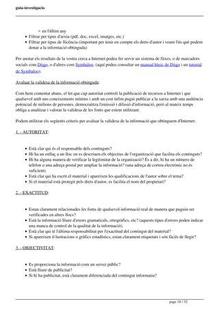 guia-investigacio
en l'últim any
Filtrar per tipus d'arxiu (pdf, doc, excel, imatges, etc.)
Filtrar per tipus de llicència (important per tenir en compte els drets d'autor i veure l'ús què podem
donar a la informació obtinguda)
Per anotar els resultats de la vostra cerca a Internet podeu fer servir un sistema de fitxes, o de marcadors
socials com Diigo, o d'altres com Symbaloo. (aquí podeu consultar un manual bàsic de Diigo i un tutorial
de Symbaloo).
Avaluar la validesa de la informació obtinguda:
Com hem comentat abans, el fet que cap autoritat controli la publicació de recursos a Internet i que
qualsevol amb uns coneixements mínims i amb un cost ínfim pugui publicar a la xarxa amb una audiència
potencial de milions de persones, democratitza l'emissió i difusió d'informació, però al mateix temps
obliga a analitzar i valorar la validesa de les fonts que estem utilitzant.
Podem utilitzar els següents criteris per avaluar la validesa de la informació que obtinguem d'Internet:
1. - AUTORITAT:
Està clar qui és el responsable dels continguts?
Hi ha un enllaç a un lloc on es descriuen els objectius de l'organització que facilita els continguts?
Hi ha alguna manera de verificar la legitimitat de la organizació? És a dir, hi ha un número de
telèfon o una adreça postal per ampliar la informació? (una adreça de correu electrònic no és
suficient).
Està clar qui ha escrit el material i apareixen les qualificacions de l'autor sobre el tema?
Si el material està protegit pels drets d'autor, es facilita el nom del propietari?
2. - EXACTITUD:
Estan clarament relacionades les fonts de qualsevol informació real de manera que puguin ser
verificades en altres llocs?
Està la informació lliure d'errors gramaticals, ortogràfics, etc? (aquests tipus d'errors poden indicar
una manca de control de la qualitat de la informació).
Està clar qui té l'última responsabilitat per l'exactitud del contingut del material?
Si apareixen il·lustracions o gràfics estadístics, estan clarament etiquetats i són fàcils de llegir?
3. - OBJECTIVITAT:
Es proporciona la informació com un servei públic?
Està lliure de publicitat?
Si hi ha publicitat, està clarament diferenciada del contingut informatiu?
page 18 / 32
 