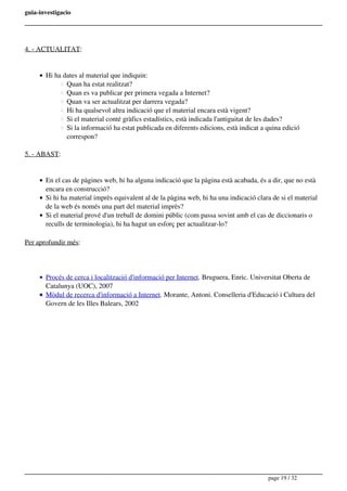 guia-investigacio
4. - ACTUALITAT:
Hi ha dates al material que indiquin:
Quan ha estat realitzat?
Quan es va publicar per primera vegada a Internet?
Quan va ser actualitzat per darrera vegada?
Hi ha qualsevol altra indicació que el material encara està vigent?
Si el material conté gràfics estadístics, està indicada l'antiguitat de les dades?
Si la informació ha estat publicada en diferents edicions, està indicat a quina edició
correspon?
5. - ABAST:
En el cas de pàgines web, hi ha alguna indicació que la pàgina està acabada, és a dir, que no està
encara en construcció?
Si hi ha material imprès equivalent al de la pàgina web, hi ha una indicació clara de si el material
de la web és només una part del material imprès?
Si el material prové d'un treball de domini públic (com passa sovint amb el cas de diccionaris o
reculls de terminologia), hi ha hagut un esforç per actualitzar-lo?
Per aprofundir més:
Procés de cerca i localització d'informació per Internet. Bruguera, Enric. Universitat Oberta de
Catalunya (UOC), 2007
Mòdul de recerca d'informació a Internet. Morante, Antoni. Conselleria d'Educació i Cultura del
Govern de les Illes Balears, 2002
page 19 / 32
 