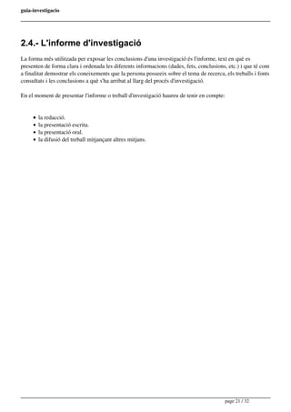 guia-investigacio
2.4.- L'informe d'investigació
La forma més utilitzada per exposar les conclusions d'una investigació és l'informe, text en què es
presenten de forma clara i ordenada les diferents informacions (dades, fets, conclusions, etc.) i que té com
a finalitat demostrar els coneixements que la persona posseeix sobre el tema de recerca, els treballs i fonts
consultats i les conclusions a què s'ha arribat al llarg del procés d'investigació.
En el moment de presentar l'informe o treball d'investigació haureu de tenir en compte:
la redacció.
la presentació escrita.
la presentació oral.
la difusió del treball mitjançant altres mitjans.
page 21 / 32
 