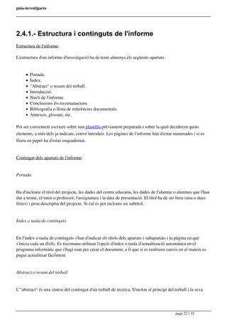 guia-investigacio
2.4.1.- Estructura i continguts de l'informe
Estructura de l'informe:
L'estructura d'un informe d'investigació ha de tenir almenys els següents apartats:
Portada.
Índex.
"Abstract" o resum del treball.
Introducció.
Nucli de l'informe.
Conclusions i/o recomanacions.
Bibliografia o llista de referències documentals.
Annexos, glossari, etc.
Pot ser convenient escriure sobre una plantilla prèviament preparada i sobre la qual decidirem quins
elements, a més dels ja indicats, convé introduir. Les pàgines de l'informe han d'estar numerades i si es
lliura en paper ha d'estar enquadernat.
Contingut dels apartats de l'informe:
Portada
Ha d'incloure el títol del projecte, les dades del centre educatiu, les dades de l'alumne o alumnes que l'han
dut a terme, el tutor o professor, l'assignatura i la data de presentació. El títol ha de ser breu (una o dues
línies) i prou descriptiu del projecte. Si cal es pot incloure un subtítol.
Índex o taula de continguts
En l'índex o taula de continguts s'han d'indicar els títols dels apartats i subapartats i la pàgina en què
s'inicia cada un d'ells. Es recomana utilitzar l'opció d'índex o taula d'actualització automàtica en el
programa informàtic que s'hagi usat per crear el document, a fi que si es realitzen canvis en el mateix es
pugui actualitzar fàcilment.
Abstract o resum del treball
L'"abstract" és una síntesi del contingut d'un treball de recerca. S'inclou al principi del treball i la seva
page 22 / 32
 
