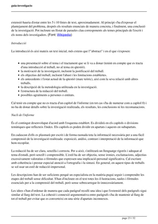 guia-investigacio
extensió hauria d'estar entre les 5 i 10 línies de text, aproximadament. Al principi s'ha d'exposar el
plantejament del problema, després els resultats enunciats de manera concreta, i finalment, una conclusió
de la investigació. Pot incloure un llistat de paraules clau corresponents als temes principals de l'escrit i
els noms dels investigadors. (Font: Wikipedia)
Introducció
La introducció és així mateix un text inicial, més extens que l'"abstract" i en el que s'exposen:
una presentació sobre el tema i el tractament que se li va a donar (tenint en compte que es tracta
d'una introducció al treball, no al tema en qüestió).
la motivació de la investigació, incloent la justificació del treball.
els objectius del treball, incloent l'abast i les limitacions establertes.
els antecedents i l'estat actual de la qüestió (marc teòric), així com la seva relació amb altres
treballs.
la descripció de la metodologia utilitzada en la investigació.
l'estructura de la redacció del treball.
possibles agraïments a persones o entitats.
Cal tenir en compte que no es tracta d'un capítol de l'informe (en tot cas s'ha de numerar com a capítol 0) i
no ha de donar detalls sobre la investigació realitzada, els resultats, les conclusions ni les recomanacions.
Nucli de l'informe
És el contingut desenvolupat d'acord amb l'esquema establert. Es dividirà en els capítols o divisions
temàtiques que reflecteix l'índex. Els capítols es poden dividir en apartats i aquests en subapartats.
En cadascun d'ells es plasmarà per escrit i de forma raonada tota la informació necessària per a una fàcil
comprensió de la investigació realitzada: exposició, anàlisi, contrast i interpretació de la informació que
hem recopilat.
La redacció ha de ser clara, senzilla i correcta. Per a això, s'utilitzarà un llenguatge rigorós i adequat al
tema d'estudi, però senzill i comprensible. L'estil ha de ser objectiu, sense ironies, exclamacions, adjectius
excessivament valoratius o fórmules que expressen una implicació personal significativa. Cal escriure
amb coherència i prestar especial atenció a l'ortografia i la sintaxi. En general, en aquest tipus de treballs
se sol usar un estil de redacció impersonal.
Les descripcions han de ser suficients perquè un especialista en la matèria pugui seguir i comprendre les
etapes del treball sense dificultat. S'han d'incloure en el text totes les il·lustracions, taules i fórmules
essencials per a la comprensió del treball, però sense sobrecarregar-lo innecessàriament.
Les idees s'han d'ordenar de manera que cada paràgraf reculli una idea i que l'extensió dels paràgrafs sigui
similar al llarg del text. La cohesió i connexió argumentativa entre paràgrafs s'ha de mantenir al llarg de
tot el treball per evitar que es converteixi en una sèrie d'apartats inconnexos.
page 23 / 32
 