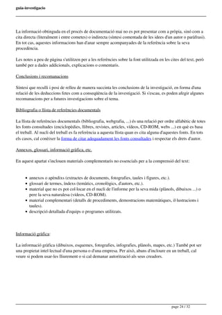 guia-investigacio
La informació obtinguda en el procés de documentació mai no es pot presentar com a pròpia, sinó com a
cita directa (literalment i entre cometes) o indirecta (síntesi comentada de les idees d'un autor o paràfrasi).
En tot cas, aquestes informacions han d'anar sempre acompanyades de la referència sobre la seva
procedència.
Les notes a peu de pàgina s'utilitzen per a les referències sobre la font utilitzada en les cites del text, però
també per a dades addicionals, explicacions o comentaris.
Conclusions i recomanacions
Síntesi que reculli i posi de relleu de manera succinta les conclusions de la investigació, en forma d'una
relació de les deduccions fetes com a conseqüència de la investigació. Si s'escau, es poden afegir algunes
recomanacions per a futures investigacions sobre el tema.
Bibliografia o llista de referències documentals
La llista de referències documentals (bibliografia, webgrafia, ...) és una relació per ordre alfabètic de totes
les fonts consultades (enciclopèdies, llibres, revistes, articles, vídeos, CD-ROM, webs ...) en què es basa
el treball. Al nucli del treball es fa referència a aquesta llista quan es cita alguna d'aquestes fonts. En tots
els casos, cal conèixer la forma de citar adequadament les fonts consultades i respectar els drets d'autor.
Annexos, glossari, informació gràfica, etc.
En aquest apartat s'inclouen materials complementaris no essencials per a la comprensió del text:
annexos o apèndixs (extractes de documents, fotografies, taules i figures, etc.).
glossari de termes, índexs (temàtics, cronològics, d'autors, etc.).
material que no es pot col·locar en el nucli de l'informe per la seva mida (plànols, dibuixos ...) o
pere la seva naturalesa (vídeos, CD-ROM).
material complementari (detalls de procediments, demostracions matemàtiques, il·lustracions i
taules).
descripció detallada d'equips o programes utilitzats.
Informació gràfica:
La informació gràfica (dibuixos, esquemes, fotografies, infografies, plànols, mapes, etc.) També pot ser
una propietat intel·lectual d'una persona o d'una empresa. Per això, abans d'incloure en un treball, cal
veure si podem usar-les lliurement o si cal demanar autorització als seus creadors.
page 24 / 32
 