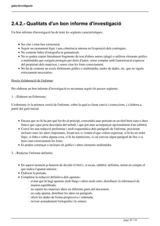 guia-investigacio
2.4.2.- Qualitats d'un bon informe d'investigació
Un bon informe d'investigació ha de tenir les següents característiques:
Ser clar i estar ben estructurat.
Seguir un raonament lògic i una coherència interna en l'exposició dels continguts.
No contenir faltes d'ortografia ni gramaticals.
No es poden copiar literalment fragments de text d'altres autors (plagi) o utilitzar elements gràfics
o multimèdia que estiguin protegits per drets d'autor, sense comptar amb l'autorització expressa
del propietari dels mateixos, i sense citar les fonts correctament.
No ha de contenir un excés d'elements gràfics o multimèdia, taules de dades, etc. que no siguin
estrictament necessàries.
Procés d'elaboració de l'informe:
Per elaborar un bon informe d'investigació es recomana seguir els passos següents:
1. - Elaborar un Esborrany:
L'esborrany és la primera versió de l'informe, sobre la qual es faran canvis i correccions, i s'elabora a
partir del guió inicial.
Encara que no hi ha per què fer-ho al principi, convendrà anar pensant en un títol breu (una o dues
línies) que sigui prou descriptiu del treball, i que pot anar acompanyat opcionalment d'un subtítol.
Convé fer una redacció preliminar i molt esquemàtica dels paràgrafs de l'informe, procurant
incloure totes les idees importants, fixant-nos si s'entén el que volem expressar, si hi ha un ordre
lògic, si falta o sobra alguna cosa, si hi ha repeticions, si cal canviar algun paràgraf de lloc o si
hem citat correctament les fonts.
Es poden començar a incloure els gràfics i altres elements multimèdia
2. - Redactar l'informe definitiu:
En aquest moment ja haurem de decidir el títol i, si escau, subtítol, definitiu, tenint en compte el
que indica l'apartat anterior.
Elaborar la portada.
Completar la redacció definitiva dels apartats:
evitar que hi hagi apartats molt llargs i altres molt curts; distribueix la informació de
manera equilibrada.
no repetir les mateixes idees en diferents parts del document.
en cada apartat, distribuir les idees en paràgrafs.
oferir les dades de forma progressiva i ordenada.
revisar acuradament l'ortografia i la sintaxi.
page 25 / 32
 