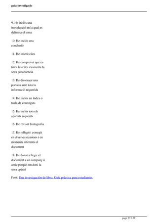 guia-investigacio
9. He inclòs una
introducció en la qual es
delimita el tema
10. He inclòs una
conclusió
11. He inserit cites
12. He comprovat que en
totes les cites s'esmenta la
seva procedència
13. He dissenyat una
portada amb tota la
informació requerida
14. He inclòs un índex o
taula de continguts
15. He inclòs tots els
apartats requerits
16. He revisat l'ortografia
17. He rellegit i corregit
en diverses ocasions i en
moments diferents el
document
18. He donat a llegir el
document a un company o
amic perquè em doni la
seva opinió
Font: Una investigación de libro. Guía práctica para estudiantes.
page 27 / 32
 