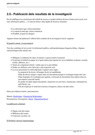 guia-investigacio
2.5.- Publicació dels resultats de la investigació
Per fer públiques les conclusions del treball de recerca es poden utilitzar diverses formes (text escrit, text
oral, informació gràfica ...). L'elecció d'una o altra depèn de diversos elements:
La informació que volem transmetre.
La intenció amb què volem comunicar.
El públic al qual ens dirigim.
Algunes formes de publicació i difusió dels resultats de la investigació són les següents:
El panell o mural, o la presentació:
Tots dos combinen el text escrit i la informació gràfica, amb predominança d'aquesta última. Algunes
característiques dels murals són:
Obliguen a condensar les idees al màxim i a posar només l'essencial.
Es presten al treball en equip, en el qual cadascú pot aportar les seves habilitats (redactar, resumir,
retolar, dibuixar, etc.).
Tenen un component artístic i estètic que no es pot oblidar.
Poden ser utilitzats com a base per a una exposició oral.
La seva presentació és molt important i segueix unes regles:
La proporció de textos i d'imatges ha de ser equilibrada.
S'han de deixar marges i espais entre els documents perquè el contingut estigui més clar.
S'han d'agrupar els continguts per apartats, col·locant els documents d'un mateix tema en
una mateixa zona del mural.
Es poden ressaltar alguns documents, situant-los en certs llocs, emmarcant, colorejant-los,
amb fletxes, etc.
S'ha de respectar el sentit de la lectura, d'esquerra a dreta i de dalt a baix.
Eines per elaborar murals i presentacions:
Murals: Wallwisher, (Tutorial de Wallwisher)
Presentacions: Powerpoint o Prezi. (Tutorial de Prezi)
La publicació a Internet:
Pàgina web del centre.
Biblioteca del centre.
Concursos escolars, etc
El Portfoli o dossier d'aprenentatge:
page 28 / 32
 
