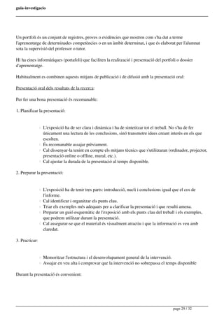 guia-investigacio
Un portfoli és un conjunt de registres, proves o evidències que mostren com s'ha dut a terme
l'aprenentatge de determinades competències o en un àmbit determinat, i que és elaborat per l'alumnat
sota la supervisió del professor o tutor.
Hi ha eines informàtiques (portafoli) que faciliten la realització i presentació del portfoli o dossier
d'aprenentatge.
Habitualment es combinen aquests mitjans de publicació i de difusió amb la presentació oral:
Presentació oral dels resultats de la recerca:
Per fer una bona presentació és recomanable:
1. Planificar la presentació:
L'exposició ha de ser clara i dinàmica i ha de sintetitzar tot el treball. No s'ha de fer
únicament una lectura de les conclusions, sinó transmetre idees creant interès en els que
escolten.
És recomanable assajar prèviament.
Cal dissenyar-la tenint en compte els mitjans tècnics que s'utilitzaran (ordinador, projector,
presentació online o offline, mural, etc.).
Cal ajustar la durada de la presentació al temps disponible.
2. Preparar la presentació:
L'exposició ha de tenir tres parts: introducció, nucli i conclusions igual que el cos de
l'informe.
Cal identificar i organitzar els punts clau.
Triar els exemples més adequats per a clarificar la presentació i que resulti amena.
Preparar un guió esquemàtic de l'exposició amb els punts clau del treball i els exemples,
que podrem utilitzar durant la presentació.
Cal assegurar-se que el material és visualment atractiu i que la informació es veu amb
claredat.
3. Practicar:
Memoritzar l'estructura i el desenvolupament general de la intervenció.
Assajar en veu alta i comprovar que la intervenció no sobrepassa el temps disponible
Durant la presentació és convenient:
page 29 / 32
 