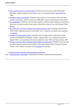 guia-investigacio
Estic sota tanta pressió, va dir una artèria: Treball de recerca de tipus científic de José Sáez
Hernández, dirigit pel professor Luis Ugedo, i que va ser guardonat amb un premi Cirit l'any
2000.
Domòtica i edificis intel·ligents: Treball de recerca sobre les característiques d'una instal·lació
domòtica realitzat per Alexis Fresnillo (curs 2000-2001) i supervisat pel professor Carles Rodó.
Les assegurances: Treball de recerca de tipus estadístic, realitzat en grup i dirigit per la professora
Rosa Grau i del qual són autors Joan Aramon, Núria Grivé, Anna de Luca, Pere Salvadó i Martí
Padrosa.
El nombre d'or i el seu ús en l'arquitectura religiosa del gòtic català: Treball per Albert Gironès
(febrer 2000) i dirigit pel professor Carles Martí. Les il · lustracions del treball estan recopilades
en l'apèndix.
La guerra civil espanyola a Anglès: Treball de recerca de tipus històric realitzat per un grup
d'alumnes de l'IES Rafael Campalans d'Anglès. Aquest treball va ser coordinat pel professor
Miquel Güell i va ser guardonat amb el tercer premi del concurs Webs de Ciència de l'any 1997.
Disseny i construcció d'un comptador Geiger-Müller de radioactivitat: Treball de recerca de tipus
tecnològic dirigit pel professor Lluís Nadal i realitzat pels alumnes Carlos Almagro, Fernando
Jiménez i Àlex Villamor. Es poden veure fotografíes del muntatge.
Altres exemples de treballs d'investigació per a batxillerat
Font: "Treball de recerca. Batxillerat". Generalitat de Catalunya. Departament d'ensenyament
page 3 / 32
 