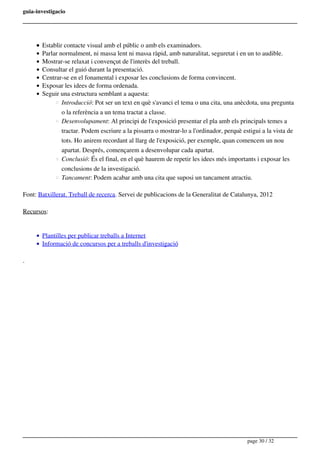 guia-investigacio
Establir contacte visual amb el públic o amb els examinadors.
Parlar normalment, ni massa lent ni massa ràpid, amb naturalitat, seguretat i en un to audible.
Mostrar-se relaxat i convençut de l'interès del treball.
Consultar el guió durant la presentació.
Centrar-se en el fonamental i exposar les conclusions de forma convincent.
Exposar les idees de forma ordenada.
Seguir una estructura semblant a aquesta:
Introducció: Pot ser un text en què s'avanci el tema o una cita, una anècdota, una pregunta
o la referència a un tema tractat a classe.
Desenvolupament: Al principi de l'exposició presentar el pla amb els principals temes a
tractar. Podem escriure a la pissarra o mostrar-lo a l'ordinador, perquè estigui a la vista de
tots. Ho anirem recordant al llarg de l'exposició, per exemple, quan comencem un nou
apartat. Després, començarem a desenvolupar cada apartat.
Conclusió: És el final, en el què haurem de repetir les idees més importants i exposar les
conclusions de la investigació.
Tancament: Podem acabar amb una cita que suposi un tancament atractiu.
Font: Batxillerat. Treball de recerca. Servei de publicacions de la Generalitat de Catalunya, 2012
Recursos:
Plantilles per publicar treballs a Internet
Informació de concursos per a treballs d'investigació
. 
page 30 / 32
 