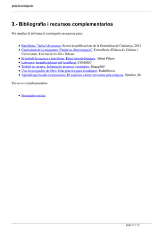 guia-investigacio
3.- Bibliografia i recursos complementarios
Per ampliar la informació continguda en aquesta guia:
Batxillerat. Treball de recerca. Servei de publicacions de la Generalitat de Catalunya, 2012
Currículum de la asignatura "Projectes d'investigació". Conselleria d'Educació, Cultura i
Universitats. Govern de les Illes Balears
El treball de recerca a batxillerat. Eines metodològiques. Albert Piñero
Laboratori interdisciplinari pel batxillerat. COMSOC
Treball de recerca. Informació, recursos i exemples. Educat365
Una investigación de libro. Guía práctica para estudiantes. Esdelibro.es
Aprendizaje basado en proyectos: 10 aspectos a tener en cuenta para empezar. Sánchez, M.
Recursos complementarios:
Simuladors online
page 31 / 32
 