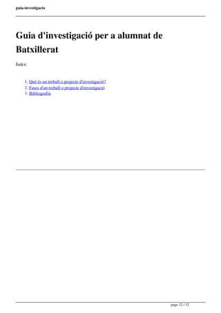 guia-investigacio
Guia d'investigació per a alumnat de
Batxillerat
Índex:
1. Què és un treball o projecte d'investigació?
2. Fases d'un treball o projecte d'investigació
3. Bibliografia
Powered by TCPDF (www.tcpdf.org)
page 32 / 32
 
