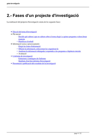 guia-investigacio
2.- Fases d'un projecte d'investigació
La realització del projecte d'investigació consta de les seguents fases:
Elecció del tema d'investigació
Plà inicial:
Decidir què sabem i que no sabem sobre el tema elegit i a quines preguntes volem donar
resposta
Planificar el treball
Informació (cerca i processament):
Elegir les fonts d'informació
Obtenir la informació, seleccionar-la i organitzar-la
Analitzar la informació obtinguda i respondre a les preguntes o hipòtesis inicials
Avaluació
L'informe de investigació
Estructura i continguts de l'informe
Qualitats d'un bon informe d'investigació
Presentació i publicació dels resultats de la investigació
page 4 / 32
 