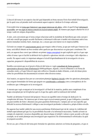 guia-investigacio
2.1.- Elegir el tema d'investigació
L'elecció del tema és un aspecte clau del qual dependrà en bona mesura l'èxit d'un treball d'investigació,
per la qual cosa cal prendre molt seriosament aquest aspecte i dedicar-li el temps suficient.
Convendrà triar un tema que t'interessi i que pugui interessar als altres, sobre el qual hi hagi informació
accessible, que no sigui ni massa concret ni excessivament ampli, de manera que puguis abastar-ho en el
temps i amb els mitjans disponibles.
A més, serà convenient que el tema estigui relacionat amb la modalitat de batxillerat que estàs cursant i
serà més senzill que puguis accedir fàcilment a informació rellevant si també està relacionat amb el teu
entorn immediat (institut, barri, municipi, etc.), encara que això darrer no és imprescindible.
Cal tenir en compte els coneixements previs que tenguis sobre el tema, ja que per molt que t'interessi un
tema, serà difícil obtenir un bon resultat sobre quelcom que desconeixes en gran part o totalment. Per
això, en aquesta fase convé que elaboris un primer mapa conceptual en què explícitis què és el que saps
sobre el tema i que et faciliti la definició de la qüestió o qüestions inicials a investigar i dels objectius a
assolir. En aquest sentit, és important adequar el nivell d'aprofundiment de la investigació a la teva
capacitat, preparació i disponibilitat de recursos.
Sembla convenient que en el procés d'elecció del tema es vagin consultant de forma general i
aproximativa diverses fonts d'informació (bibliogràfiques, digitals, a través d'Internet o en forma de
consultes orals), a fi que l'elecció sigui més reflexiva i basada en dades fefaents, a més de donar pistes
sobre les possibilitats de documentació existent sobre diversos temes.
Així mateix, en aquesta fase pot ser convenient plantejar hipòtesis inicials sobre les qüestions plantejades,
que estiguin formulades de forma que puguin ser corroborades o refutades com a conseqüència de les
evidències que s'obtenguin en la investigació.
A mesura que vagis avançant en la investigació i al final de la mateixa, podràs anar completant el teu
mapa conceptual per tal d'explicitar què és el que has après amb la realització del treball.
També cal delimitar l'extensió del projecte i buscar un equilibri entre el temps de dedicació i la
complexitat del tema. No interessa que el tema sigui excessivament general, ja que t'obligaria a consultar
un gran nombre de fonts i abastaria una gran quantitat d'informació, i tampoc pot ser tan específic que
dificulti la recerca d'informació i obligui a una investigació profunda i exhaustiva, pròpia d'altres nivells.
En aquesta fase també caldrà fer una recerca preliminar d'informació per tal de valorar la viabilitat del
treball especialment pel que fa a la possibilitat d'accedir a la informació necessària. També cal tenir en
compte els materials i recursos disponibles per desenvolupar el treball i valorar si pots accedir a ells (per
exemple, no té sentit plantejar una investigació que requereixi l'ús d'instrumentació sofisticada a la qual
no poguem accedir).
En tot cas, per a l'elecció del tema pots formular les qüestions anteriors en forma de preguntes, el que et
page 5 / 32
 