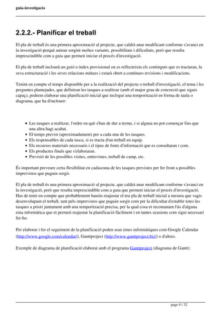 guia-investigacio
2.2.2.- Planificar el treball
El pla de treball és una primera aproximació al projecte, que caldrà anar modificant conforme s'avanci en
la investigació perquè aniran sorgint moltes variants, possibilitats i dificultats, però que resulta
imprescindible com a guia que permeti iniciar el procés d'investigació.
El pla de treball inclourà un guió o índex provisional on es reflecteixin els continguts que es tractaran, la
seva estructuració i les seves relacions mútues i estarà obert a contínues revisions i modificacions.
Tenint en compte el temps disponible per a la realització del projecte o treball d'investigació, el tema i les
preguntes plantejades, que definiran les tasques a realitzar (amb el major grau de concreció que siguis
capaç), podrem elaborar una planificació inicial que inclogui una temporització en forma de taula o
diagrama, que ha d'incloure:
Les tasques a realitzar, l'ordre en què s'han de dur a terme, i si alguna no pot començar fins que
una altra hagi acabat.
El temps previst (aproximadament) per a cada una de les tasques.
Els responsables de cada tasca, si es tracta d'un treball en equip. 
Els recursos materials necessaris i el tipus de fonts d'informació que es consultaran i com.
Els productes finals que s'elaboraran.
Previsió de les possibles visites, entrevistes, treball de camp, etc.
És important preveure certa flexibilitat en cadascuna de les tasques previstes per fer front a possibles
imprevistos que puguin sorgir.
El pla de treball és una primera aproximació al projecte, que caldrà anar modificant conforme s'avanci en
la investigació, però que resulta imprescindible com a guia que permeti iniciar el procés d'investigació.
Has de tenir en compte que probablement hauràs reajustar el teu pla de treball inicial a mesura que vagis
desenvolupant el treball, tant pels imprevistos que puguin sorgir com per la dificultat d'establir totes les
tasques a priori juntament amb una temporització precisa, per la qual cosa et recomanam l'ús d'alguna
eina informàtica que et permeti reajustar la planificació fàcilment i en tantes ocasions com sigui necessari
fer-ho.
Per elaborar i fer el seguiment de la planificació poden usar eines informàtiques com Google Calendar
(http://www.google.com/calendar/), Ganttproject (http://www.ganttproject.biz/) o d'altres.
Exemple de diagrama de planificació elaborat amb el programa Ganttproject (diagrama de Gantt):
page 9 / 32
 