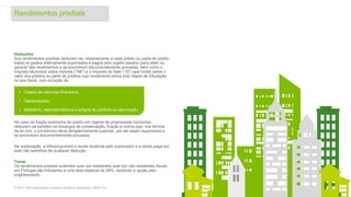 Rendimentos prediais
10© 2016. Para informações, contacte Deloitte & Associados, SROC S.A.
Deduções
Aos rendimentos prediais deduzem-se, relativamente a cada prédio ou parte de prédio,
todos os gastos efetivamente suportados e pagos pelo sujeito passivo para obter ou
garantir tais rendimentos e se encontrem documentalmente provadas, bem como o
Imposto Municipal sobre Imóveis (“IMI”) e o Imposto do Selo (“IS”) que incide sobre o
valor dos prédios ou parte de prédios cujo rendimento tenha sido objeto de tributação
no ano fiscal, com exceção de:
No caso de fração autónoma de prédio em regime de propriedade horizontal,
deduzem-se também os encargos de conservação, fruição e outros que, nos termos
da lei civil, o condómino deva obrigatoriamente suportar, por ele sejam suportados e
se encontrem documentalmente provados.
Na sublocação, a diferença entre a renda recebida pelo sublocador e a renda paga por
este não beneficia de qualquer dedução.
Taxas
Os rendimentos prediais auferidos quer por residentes quer por não residentes fiscais
em Portugal são tributados a uma taxa especial de 28%, existindo a opção pelo
englobamento.
• Gastos de natureza financeira;
• Depreciações;
• Mobiliário, eletrodomésticos e artigos de conforto ou decoração.
 