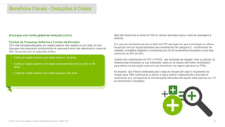 Encargos com limite global de dedução (cont.)
Fundos de Poupança Reforma e Fundos de Pensões
20% das entregas efetuadas por sujeito passivo não casado ou por cada um dos
cônjuges não separados judicialmente de pessoas e bens são dedutíveis à coleta do
IRS, de acordo com os seguintes limites:
Não são dedutíveis à coleta do IRS os valores aplicados após a data da passagem à
reforma.
Em caso de reembolso parcial ou total de PPR (situação em que a tributação se efetua
de acordo com as regras aplicáveis aos rendimentos de categoria E - rendimentos de
capitais), a matéria coletável é constituída por 2/5 do rendimento tributados a uma taxa
autónoma de IRS de 20%.
Quanto aos rendimentos de PPE e PPR/E, nas situações de resgate, total ou parcial, os
mesmos são tributados na sua totalidade, salvo se os saldos não forem mobilizados
para efeitos de educação (caso em que beneficiam do regime aplicável ao PPR).
No entanto, aos Planos celebrados até à data da entrada em vigor o Orçamento do
Estado para 2006 continua-se a aplicar a regra anterior relativamente à parcela do
rendimento que corresponde às contribuições efetuadas até àquela data (apenas um 1/5
do rendimento é tributado).
Benefícios Fiscais - Deduções à Coleta
© 2016. Para informações, contacte Deloitte & Associados, SROC S.A. 22
• € 400 por sujeito passivo com idade inferior a 35 anos;
• € 350 por sujeito passivo com idade compreendida entre os 35 e os 50
anos;
• € 300 por sujeito passivo com idade superior a 50 anos.
 