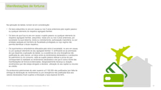 Manifestações de fortuna
27© 2016. Para informações, contacte Deloitte & Associados, SROC S.A.
Na aplicação da tabela, tomam-se em consideração:
• Os bens adquiridos no ano em causa ou nos 3 anos anteriores pelo sujeito passivo
ou qualquer elemento do respetivo agregado familiar;
• Os bens de que frua no ano em causa o sujeito passivo ou qualquer elemento do
respetivo agregado familiar, adquiridos, nesse ano ou nos 3 anos anteriores, por
sociedade na qual detenha, direta ou indiretamente, participação maioritária, ou por
entidade sedeada em território de fiscalidade privilegiada ou cujo regime não
permita identificar o titular respetivo;
• Os suprimentos e empréstimos efetuados pelo sócio à sociedade, no ano em causa,
ou por qualquer elemento do seu agregado familiar. E verificando-se as premissas
de que depende a aplicação da tabela, ou a existência de uma divergência não
justificada de, pelo menos, um terço entre os rendimentos declarados e o acréscimo
do património ou do consumo, cabe ao sujeito passivo efetuar a prova de que
correspondem à realidade os rendimentos declarados e de que é outra a fonte das
manifestações de fortuna evidenciadas, designadamente herança ou doação,
rendimentos que não esteja obrigado a declarar, utilização do seu capital ou recurso
ao crédito.
Os acréscimos patrimoniais de valor superior a € 100.000 não justificados (por falta de
entrega da declaração de rendimentos ou por divergência não justificada face aos
valores declarados) ficam sujeitos a tributação a taxa especial de 60%.
 