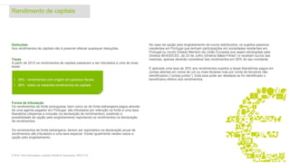 Deduções
Aos rendimentos de capitais não é possível efetuar quaisquer deduções.
Taxas
A partir de 2015 os rendimentos de capitais passaram a ser tributados a uma de duas
taxas:
Forma de tributação
Os rendimentos de fonte portuguesa, bem como os de fonte estrangeira pagos através
de uma agente pagador em Portugal, são tributados por retenção na fonte a uma taxa
liberatória (dispensa a inclusão na declaração de rendimentos), existindo a
possibilidade de opção pelo englobamento reportando os rendimentos na declaração
de rendimentos.
Os rendimentos de fonte estrangeira, devem ser reportados na declaração anual de
rendimentos são tributados a uma taxa especial. Existe igualmente nestes casos a
opção pelo englobamento.
No caso da opção pelo englobamento de lucros distribuídos, os sujeitos passivos
residentes em Portugal que tenham participações em sociedades residentes em
Portugal ou noutro Estado Membro da União Europeia que sejam abrangidas pela
Diretiva 90/435/CEE, de 23 de Julho (Diretiva Mães-Filhas”) e recebam lucros das
mesmas, apenas deverão considerar tais rendimentos em 50% do seu montante.
É aplicada uma taxa de 35% aos rendimentos sujeitos a taxas liberatórias pagos em
contas abertas em nome de um ou mais titulares mas por conta de terceiros não
identificados (“contas jumbo”). Esta taxa pode ser afastada se for identificado o
beneficiário efetivo dos rendimentos.
Rendimento de capitais
9© 2016. Para informações, contacte Deloitte & Associados, SROC S.A.
• 35% - rendimentos com origem em paraísos fiscais;
• 28% - todos os restantes rendimentos de capitais.
 