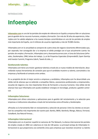 INTRODUCCIÓN



Infoempleo
Infoempleo.com es uno de los portales de empleo de referencia en España y empresa líder en soluciones
para la gestión de los recursos humanos, empleo y formación. Con más de 30 años de experiencia, Infoe-
mpleo.com ha sabido adaptarse a los nuevos tiempos convirtiéndose en uno de los portales de empleo
más importante de España, con 4 millones de usuarios registrados y más de 70.000 clientes.

Infoempleo.com en la actualidad se compone de cuatro áreas de negocio claramente diferenciadas que,
por separado, han conseguido dar a la empresa el sólido prestigio con el que actualmente cuenta: los
portales de empleo y formación, Infoempleo.com y Avanzaentucarrera.com; el área de Soluciones (ePre-
selec, Gestiempleo, CRM, bolsas de trabajo…) y el de Proyectos Especiales (EmprendeGO, Spain StartUp
and Investor Summit, Programa LiderA, Tweets & Jobs…).

Gestionando talentos
Infoempleo.com tiene una misión: gestionar talentos a través de un nuevo modelo de interrelación, desa-
rrollando nuevas herramientas de conexión para que el candidato muestre su talento, acercándolo a las
empresas y facilitando el contacto entre ambos.

En su propósito de dar el mejor servicio a empresas y candidatos, Infoempleo.com ha desarrollado una
sólida red de alianzas que se extiende a compañías líderes, asociaciones profesionales y empresariales,
escuelas de negocio y las más importantes ferias de formación y recursos humanos. Esta sólida red de
alianzas hace que Infoempleo.com pueda establecer sinergias en tecnología, producto y gestión comer-
cial.

Infoempleo Soluciones
Infoempleo.com ofrece soluciones y aplicaciones para la gestión del reclutamiento y la selección para
empresas e instituciones educativas a través de herramientas como ePreselec y Gestiempleo.

ePreselec es la herramienta líder en reclutamiento y selección de personal. Entre los clientes se encuen-
tran las compañías más importantes de nuestro país: Bankia, BBVA, Iberdrola, Mango, Adecco, Ferrovial,
CaixaBank, Gas Natural Fenosa…

Infoempleo Internacional
Infoempleo.com es el partner español en exclusiva de The Network, la alianza internacional de portales
de empleo creada en 2002 con cobertura en más de 130 países. La principal ventaja de Infoempleo In-
ternacional es que proporciona una ventanilla única para empresas que necesitan encontrar su talento


10
 