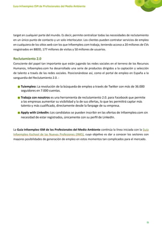 Guía Infoempleo ISM de Profesionales del Medio Ambiente




target en cualquier parte del mundo. Es decir, permite centralizar todas las necesidades de reclutamiento
en un único punto de contacto y un solo interlocutor. Los clientes pueden contratar servicios de empleo
en cualquiera de los sitios web con los que Infoempleo.com trabaja, teniendo acceso a 20 millones de CVs
resgistrados en BBDD, 177 millones de visitas y 50 millones de usuarios.

Reclutamiento 2.0
Consciente del papel tan importante que están jugando las redes sociales en el terreno de los Recursos
Humanos, Infoempleo.com ha desarrollado una serie de productos dirigidos a la captación y selección
de talento a través de las redes sociales. Posicionándose así, como el portal de empleo en España a la
vanguardia del Reclutamiento 2.0. :

     Tuiempleo: La revolución de la búsqueda de empleo a través de Twitter con más de 36.000
     seguidores en 7.000 cuentas.

     Trabaja con nosotros es una herramienta de reclutamiento 2.0. para Facebook que permite
     a las empresas aumentar su visibilidad y la de sus ofertas, lo que les permitirá captar más
     talento y más cualificado, directamente desde la fanpage de su empresa.

     Apply with LinkedIn: Los candidatos se pueden inscribir en las ofertas de Infoempleo.com sin
     necesidad de estar registrados, únicamente con su perfil de LinkedIn.


La Guía Infoempleo ISM de los Profesionales del Medio Ambiente continúa la línea iniciada con la Guía
Infoempleo Kschool de las Nuevas Profesiones (INKS), cuyo objetivo es dar a conocer los sectores con
mayores posibilidades de generación de empleo en estos momentos tan complicados para el mercado.




                                                                                                       11
 