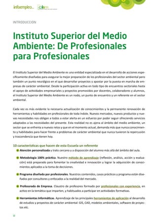 INTRODUCCIÓN



Instituto Superior del Medio
Ambiente: De Profesionales
para Profesionales
El Instituto Superior del Medio Ambiente es una entidad especializada en el desarrollo de acciones espe-
cíficamente diseñadas para asegurar la mejor preparación de los profesionales del sector ambiental pero
también un punto neurálgico en el que desarrollar proyectos y apostar por la puesta en marcha de em-
presas de carácter ambiental. Desde la participación activa en todo tipo de encuentros sectoriales hasta
el apoyo de actividades empresariales y proyectos promovidos por docentes, colaboradores y alumnos,
el Instituto Superior del Medio Ambiente es un nodo, un punto de encuentro y un referente en el sector
ambiental.

Cada vez es más evidente la necesaria actualización de conocimientos y la permanente renovación de
herramientas y habilidades en profesionales de toda índole. Nuevos mercados, nuevos productos y nue-
vas necesidades nos obligan a todos a estar alerta en un esfuerzo por poder seguir ofreciendo servicios
adaptados a las necesidades del presente. Esta realidad no es ajena al ámbito del medio ambiente, un
sector que se enfrenta a nuevos retos y que en el momento actual, demanda más que nunca conocimien-
to y habilidades para hacer frente a problemas de carácter ambiental que nunca tuvieron la repercusión
y trascendencia que tienen hoy.

10 características que hacen de esta Escuela un referente
     Atención personalizada y trato cercano y a disposición del alumno más allá del ámbito del aula.

     Metodología 100% práctica. Nuestro método de aprendizaje (reflexión, análisis, acción y evalua-
     ción) está preparado para fomentar la creatividad e innovación y lograr la adquisición de conoci-
     mientos aplicados a la toma de decisiones.

     Programa diseñado por profesionales. Nuestros contenidos, casos prácticos y programa están dise-
     ñados por consultores y enfocados a la realidad del mercado.

     Profesorado de Empresa. Claustro de profesores formado por profesionales con experiencia, en
     activo en la temática que imparten, y habituados a participar en actividades formativas.

     Herramientas Informáticas. Aprendizaje de las principales herramientas de aplicación al desarrollo
     de estudios y proyectos de carácter ambiental: GIS, CAD, modelos ambientales, software de proyec-
     tos etc.

12
 
