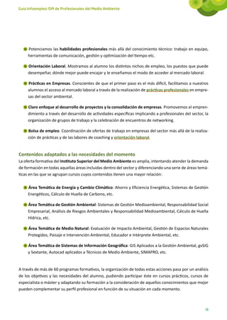 Guía Infoempleo ISM de Profesionales del Medio Ambiente




     Potenciamos las habilidades profesionales más allá del conocimiento técnico: trabajo en equipo,
     herramientas de comunicación, gestión y optimización del tiempo etc.

     Orientación Laboral. Mostramos al alumno los distintos nichos de empleo, los puestos que puede
     desempeñar, dónde mejor puede encajar y le enseñamos el modo de acceder al mercado laboral.

     Prácticas en Empresas. Conscientes de que el primer paso es el más difícil, facilitamos a nuestros
     alumnos el acceso al mercado laboral a través de la realización de prácticas profesionales en empre-
     sas del sector ambiental.

     Claro enfoque al desarrollo de proyectos y la consolidación de empresas. Promovemos el empren-
     dimiento a través del desarrollo de actividades específicas implicando a profesionales del sector, la
     organización de grupos de trabajo y la celebración de encuentros de networking.

     Bolsa de empleo. Coordinación de ofertas de trabajo en empresas del sector más allá de la realiza-
     ción de prácticas y de las labores de coaching y orientación laboral.


Contenidos adaptados a las necesidades del momento
La oferta formativa del Instituto Superior del Medio Ambiente es amplia, intentando atender la demanda
de formación en todas aquellas áreas incluidas dentro del sector y diferenciando una serie de áreas temá-
ticas en las que se agrupan cursos cuyos contenidos tienen una mayor relación:

     Área Temática de Energía y Cambio Climático: Ahorro y Eficiencia Energética, Sistemas de Gestión
     Energéticos, Cálculo de Huella de Carbono, etc.

     Área Temática de Gestión Ambiental: Sistemas de Gestión Medioambiental, Responsabilidad Social
     Empresarial, Análisis de Riesgos Ambientales y Responsabilidad Medioambiental, Cálculo de Huella
     Hídrica, etc.

     Área Temática de Medio Natural: Evaluación de Impacto Ambiental, Gestión de Espacios Naturales
     Protegidos, Paisaje e Intervención Ambiental, Educador e Intérprete Ambiental, etc.

     Área Temática de Sistemas de Información Geográfica: GIS Aplicados a la Gestión Ambiental, gvSIG
     y Sextante, Autocad aplicados a Técnicos de Medio Ambiente, SIMAPRO, etc.


A través de más de 60 programas formativos, la organización de todas estas acciones pasa por un análisis
de los objetivos y las necesidades del alumno, pudiendo participar éste en cursos prácticos, cursos de
especialista o máster y adaptando su formación a la consideración de aquellos conocimientos que mejor
pueden complementar su perfil profesional en función de su situación en cada momento.



                                                                                                        13
 