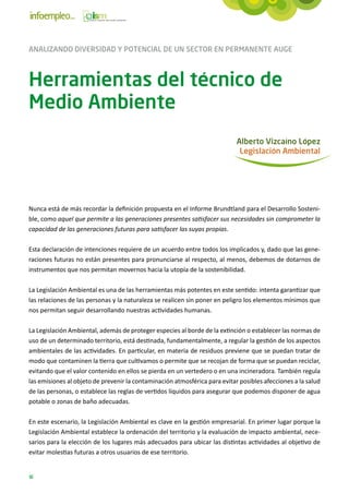 ANALIZANDO DIVERSIDAD Y POTENCIAL DE UN SECTOR EN PERMANENTE AUGE



Herramientas del técnico de
Medio Ambiente
                                                                            Alberto Vizcaíno López
                                                                             Legislación Ambiental




Nunca está de más recordar la definición propuesta en el Informe Brundtland para el Desarrollo Sosteni-
ble, como aquel que permite a las generaciones presentes satisfacer sus necesidades sin comprometer la
capacidad de las generaciones futuras para satisfacer las suyas propias.

Esta declaración de intenciones requiere de un acuerdo entre todos los implicados y, dado que las gene-
raciones futuras no están presentes para pronunciarse al respecto, al menos, debemos de dotarnos de
instrumentos que nos permitan movernos hacia la utopía de la sostenibilidad.

La Legislación Ambiental es una de las herramientas más potentes en este sentido: intenta garantizar que
las relaciones de las personas y la naturaleza se realicen sin poner en peligro los elementos mínimos que
nos permitan seguir desarrollando nuestras actividades humanas.

La Legislación Ambiental, además de proteger especies al borde de la extinción o establecer las normas de
uso de un determinado territorio, está destinada, fundamentalmente, a regular la gestión de los aspectos
ambientales de las actividades. En particular, en materia de residuos previene que se puedan tratar de
modo que contaminen la tierra que cultivamos o permite que se recojan de forma que se puedan reciclar,
evitando que el valor contenido en ellos se pierda en un vertedero o en una incineradora. También regula
las emisiones al objeto de prevenir la contaminación atmosférica para evitar posibles afecciones a la salud
de las personas, o establece las reglas de vertidos líquidos para asegurar que podemos disponer de agua
potable o zonas de baño adecuadas.

En este escenario, la Legislación Ambiental es clave en la gestión empresarial. En primer lugar porque la
Legislación Ambiental establece la ordenación del territorio y la evaluación de impacto ambiental, nece-
sarios para la elección de los lugares más adecuados para ubicar las distintas actividades al objetivo de
evitar molestias futuras a otros usuarios de ese territorio.


16
 