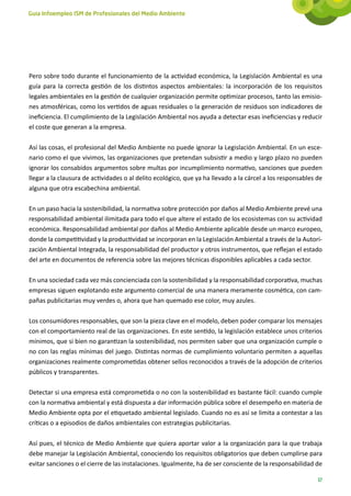 Guía Infoempleo ISM de Profesionales del Medio Ambiente




Pero sobre todo durante el funcionamiento de la actividad económica, la Legislación Ambiental es una
guía para la correcta gestión de los distintos aspectos ambientales: la incorporación de los requisitos
legales ambientales en la gestión de cualquier organización permite optimizar procesos, tanto las emisio-
nes atmosféricas, como los vertidos de aguas residuales o la generación de residuos son indicadores de
ineficiencia. El cumplimiento de la Legislación Ambiental nos ayuda a detectar esas ineficiencias y reducir
el coste que generan a la empresa.

Así las cosas, el profesional del Medio Ambiente no puede ignorar la Legislación Ambiental. En un esce-
nario como el que vivimos, las organizaciones que pretendan subsistir a medio y largo plazo no pueden
ignorar los consabidos argumentos sobre multas por incumplimiento normativo, sanciones que pueden
llegar a la clausura de actividades o al delito ecológico, que ya ha llevado a la cárcel a los responsables de
alguna que otra escabechina ambiental.

En un paso hacia la sostenibilidad, la normativa sobre protección por daños al Medio Ambiente prevé una
responsabilidad ambiental ilimitada para todo el que altere el estado de los ecosistemas con su actividad
económica. Responsabilidad ambiental por daños al Medio Ambiente aplicable desde un marco europeo,
donde la competitividad y la productividad se incorporan en la Legislación Ambiental a través de la Autori-
zación Ambiental Integrada, la responsabilidad del productor y otros instrumentos, que reflejan el estado
del arte en documentos de referencia sobre las mejores técnicas disponibles aplicables a cada sector.

En una sociedad cada vez más concienciada con la sostenibilidad y la responsabilidad corporativa, muchas
empresas siguen explotando este argumento comercial de una manera meramente cosmética, con cam-
pañas publicitarias muy verdes o, ahora que han quemado ese color, muy azules.

Los consumidores responsables, que son la pieza clave en el modelo, deben poder comparar los mensajes
con el comportamiento real de las organizaciones. En este sentido, la legislación establece unos criterios
mínimos, que si bien no garantizan la sostenibilidad, nos permiten saber que una organización cumple o
no con las reglas mínimas del juego. Distintas normas de cumplimiento voluntario permiten a aquellas
organizaciones realmente comprometidas obtener sellos reconocidos a través de la adopción de criterios
públicos y transparentes.

Detectar si una empresa está comprometida o no con la sostenibilidad es bastante fácil: cuando cumple
con la normativa ambiental y está dispuesta a dar información pública sobre el desempeño en materia de
Medio Ambiente opta por el etiquetado ambiental legislado. Cuando no es así se limita a contestar a las
críticas o a episodios de daños ambientales con estrategias publicitarias.

Así pues, el técnico de Medio Ambiente que quiera aportar valor a la organización para la que trabaja
debe manejar la Legislación Ambiental, conociendo los requisitos obligatorios que deben cumplirse para
evitar sanciones o el cierre de las instalaciones. Igualmente, ha de ser consciente de la responsabilidad de

                                                                                                            17
 