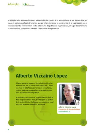la actividad y las posibles afecciones sobre el objetivo común de la sostenibilidad. Y, por último, debe ser
capaz de aplicar aquellos instrumentos que permiten demostrar el compromiso de la organización con el
Medio Ambiente, sin incurrir en costes adicionales de publicidad engañosa que, en lugar de contribuir a
la sostenibilidad, ponen la luz sobre las carencias de la organización.




          Alberto Vizcaíno López
          Alberto Vizcaíno López es Licenciado en Ciencias
          Ambientales por la Universidad de Alcalá. Cuenta
          con más de 10 años experiencia en consultoría,
          tanto a organizaciones del sector privado como
          para la Administración pública.

          Actualmente es consultor independiente, dedica-
          do a la aplicación de instrumentos para la gestión
          de la sostenibilidad. Colabora como docente en el
          Instituto Superior del Medio Ambiente.
                                                                     Alberto Vizcaíno López
                                                                     Productor de Sostenibilidad
                                                                     www.alvizlo.es




18
 