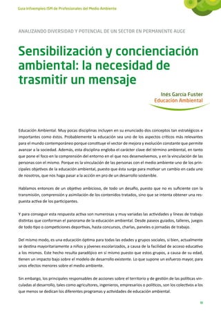 Guía Infoempleo ISM de Profesionales del Medio Ambiente




ANALIZANDO DIVERSIDAD Y POTENCIAL DE UN SECTOR EN PERMANENTE AUGE



Sensibilización y concienciación
ambiental: la necesidad de
trasmitir un mensaje
                                                                                  Inés García Fuster
                                                                                Educación Ambiental




Educación Ambiental. Muy pocas disciplinas incluyen en su enunciado dos conceptos tan estratégicos e
importantes como éstos. Probablemente la educación sea uno de los aspectos críticos más relevantes
para el mundo contemporáneo porque constituye el vector de mejora y evolución constante que permite
avanzar a la sociedad. Además, esta disciplina engloba el carácter clave del término ambiental, en tanto
que pone el foco en la comprensión del entorno en el que nos desenvolvemos, y en la vinculación de las
personas con el mismo. Porque es la vinculación de las personas con el medio ambiente uno de los prin-
cipales objetivos de la educación ambiental, puesto que ésta surge para motivar un cambio en cada uno
de nosotros, que nos haga pasar a la acción en pro de un desarrollo sostenible.

Hablamos entonces de un objetivo ambicioso, de todo un desafío, puesto que no es suficiente con la
transmisión, comprensión y asimilación de los contenidos tratados, sino que se intenta obtener una res-
puesta activa de los participantes.

Y para conseguir esta respuesta activa son numerosas y muy variadas las actividades y líneas de trabajo
distintas que conforman el panorama de la educación ambiental. Desde paseos guiados, talleres, juegos
de todo tipo o competiciones deportivas, hasta concursos, charlas, paneles o jornadas de trabajo.

Del mismo modo, es una educación óptima para todas las edades y grupos sociales, si bien, actualmente
se destina mayoritariamente a niños y jóvenes escolarizados, a causa de la facilidad de acceso educativo
a los mismos. Este hecho resulta paradójico en sí mismo puesto que estos grupos, a causa de su edad,
tienen un impacto bajo sobre el modelo de desarrollo existente. Lo que supone un esfuerzo mayor, para
unos efectos menores sobre el medio ambiente.

Sin embargo, los principales responsables de acciones sobre el territorio y de gestión de las políticas vin-
culadas al desarrollo, tales como agricultores, ingenieros, empresarios o políticos, son los colectivos a los
que menos se dedican los diferentes programas y actividades de educación ambiental.

                                                                                                           19
 