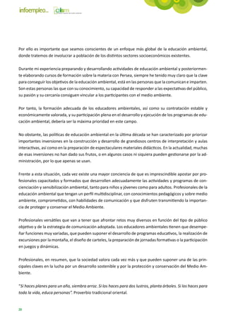 Por ello es importante que seamos conscientes de un enfoque más global de la educación ambiental,
donde tratemos de involucrar a población de los distintos sectores socioeconómicos existentes.

Durante mi experiencia preparando y desarrollando actividades de educación ambiental y posteriormen-
te elaborando cursos de formación sobre la materia con Persea, siempre he tenido muy claro que la clave
para conseguir los objetivos de la educación ambiental, está en las personas que la comunican e imparten.
Son estas personas las que con su conocimiento, su capacidad de responder a las expectativas del público,
su pasión y su cercanía consiguen vincular a los participantes con el medio ambiente.

Por tanto, la formación adecuada de los educadores ambientales, así como su contratación estable y
económicamente valorada, y su participación plena en el desarrollo y ejecución de los programas de edu-
cación ambiental, debería ser la máxima prioridad en este campo.

No obstante, las políticas de educación ambiental en la última década se han caracterizado por priorizar
importantes inversiones en la construcción y desarrollo de grandiosos centros de interpretación y aulas
interactivas, así como en la preparación de espectaculares materiales didácticos. En la actualidad, muchas
de esas inversiones no han dado sus frutos, o en algunos casos ni siquiera pueden gestionarse por la ad-
ministración, por lo que apenas se usan.

Frente a esta situación, cada vez existe una mayor conciencia de que es imprescindible apostar por pro-
fesionales capacitados y formados que desarrollen adecuadamente las actividades y programas de con-
cienciación y sensibilización ambiental, tanto para niños y jóvenes como para adultos. Profesionales de la
educación ambiental que tengan un perfil multidisciplinar, con conocimientos pedagógicos y sobre medio
ambiente, comprometidos, con habilidades de comunicación y que disfruten transmitiendo la importan-
cia de proteger y conservar el Medio Ambiente.

Profesionales versátiles que van a tener que afrontar retos muy diversos en función del tipo de público
objetivo y de la estrategia de comunicación adoptada. Los educadores ambientales tienen que desempe-
ñar funciones muy variadas, que pueden suponer el desarrollo de programas educativos, la realización de
excursiones por la montaña, el diseño de carteles, la preparación de jornadas formativas o la participación
en juegos y dinámicas.

Profesionales, en resumen, que la sociedad valora cada vez más y que pueden suponer una de las prin-
cipales claves en la lucha por un desarrollo sostenible y por la protección y conservación del Medio Am-
biente.

“Si haces planes para un año, siembra arroz. Si los haces para dos lustros, planta árboles. Si los haces para
toda la vida, educa personas”. Proverbio tradicional oriental.


20
 