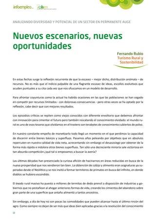 ANALIZANDO DIVERSIDAD Y POTENCIAL DE UN SECTOR EN PERMANENTE AUGE



Nuevos escenarios, nuevas
oportunidades
                                                                                    Fernando Rubio
                                                                                    Turismo Rural y
                                                                                     Sostenibilidad



En estas fechas surge la reflexión recurrente de que la escasez – mejor dicho, distribución anómala – de
recursos. No es más que el indicio palpable de una flagrante escasez de ideas, escollos evolutivos que
acuden puntuales a su cita cada vez que nos ofuscamos en un modelo de desarrollo.

Para afrontar coyunturas como la actual ha habido ocasiones en las que las poblaciones se han cegado
en competir por recursos limitados - con dolorosas consecuencias - pero otras veces se ha optado por la
reflexión, cabe decir que con mejores resultados.

Los episodios críticos se repiten como viejos conocidos con diferente envoltorio que debemos afrontar
con innovación para cimentar el futuro pero también rescatando el conocimiento olvidado: el mundo ru-
ral es uno de esos tesoros que olvidamos en el trastero con terabytes de conocimiento cubiertos de polvo.

En nuestro constante empeño de monetizarlo todo llegó un momento en el que perdimos la capacidad
de discernir entre bienes básicos y superfluos. Pasamos años peleando por objetivos que en absoluto
repercuten en nuestra calidad de vida neta, acrecentando sin embargo el desasosiego por obtener de la
forma más rápida e indolora otros bienes superfluos. Tan sólo una decreciente minoría sale victoriosa en
tan absurda competición ¿qué tal si empezamos a buscar la avería?

Las últimas décadas han presenciado la curiosa afición de hacinarnos en áreas reducidas en busca de la
nueva prosperidad que nos vendieron tan bien. La obtención de cobijo y alimento eran asignaturas ya su-
peradas desde el Neolítico y se nos invitó a formar termiteros de primates en busca del infinito, en donde
diablos se hubiera escondido.

El éxodo rural masivo ha puesto a millones de termitas de dedo prensil a disposición de industrias y go-
biernos que no pestañean al ahogar anteriores formas de vida, creando los cimientos del abandono sobre
gran parte de una superficie que antaño alimentó a tantos ancestros.

Sin embargo, a día de hoy no son pocas las comodidades que pueden alcanzar hasta el último rincón del
agro. Como siempre no dejan de ser más que ideas bien aplicadas gracias a la revolución del conocimiento

22
 