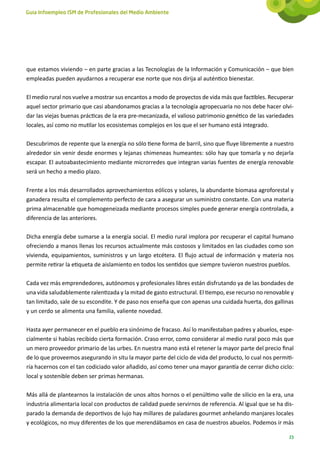 Guía Infoempleo ISM de Profesionales del Medio Ambiente




que estamos viviendo – en parte gracias a las Tecnologías de la Información y Comunicación – que bien
empleadas pueden ayudarnos a recuperar ese norte que nos dirija al auténtico bienestar.

El medio rural nos vuelve a mostrar sus encantos a modo de proyectos de vida más que factibles. Recuperar
aquel sector primario que casi abandonamos gracias a la tecnología agropecuaria no nos debe hacer olvi-
dar las viejas buenas prácticas de la era pre-mecanizada, el valioso patrimonio genético de las variedades
locales, así como no mutilar los ecosistemas complejos en los que el ser humano está integrado.

Descubrimos de repente que la energía no sólo tiene forma de barril, sino que fluye libremente a nuestro
alrededor sin venir desde enormes y lejanas chimeneas humeantes: sólo hay que tomarla y no dejarla
escapar. El autoabastecimiento mediante microrredes que integran varias fuentes de energía renovable
será un hecho a medio plazo.

Frente a los más desarrollados aprovechamientos eólicos y solares, la abundante biomasa agroforestal y
ganadera resulta el complemento perfecto de cara a asegurar un suministro constante. Con una materia
prima almacenable que homogeneizada mediante procesos simples puede generar energía controlada, a
diferencia de las anteriores.

Dicha energía debe sumarse a la energía social. El medio rural implora por recuperar el capital humano
ofreciendo a manos llenas los recursos actualmente más costosos y limitados en las ciudades como son
vivienda, equipamientos, suministros y un largo etcétera. El flujo actual de información y materia nos
permite retirar la etiqueta de aislamiento en todos los sentidos que siempre tuvieron nuestros pueblos.

Cada vez más emprendedores, autónomos y profesionales libres están disfrutando ya de las bondades de
una vida saludablemente ralentizada y la mitad de gasto estructural. El tiempo, ese recurso no renovable y
tan limitado, sale de su escondite. Y de paso nos enseña que con apenas una cuidada huerta, dos gallinas
y un cerdo se alimenta una familia, valiente novedad.

Hasta ayer permanecer en el pueblo era sinónimo de fracaso. Así lo manifestaban padres y abuelos, espe-
cialmente si habías recibido cierta formación. Craso error, como considerar al medio rural poco más que
un mero proveedor primario de las urbes. En nuestra mano está el retener la mayor parte del precio final
de lo que proveemos asegurando in situ la mayor parte del ciclo de vida del producto, lo cual nos permiti-
ría hacernos con el tan codiciado valor añadido, así como tener una mayor garantía de cerrar dicho ciclo:
local y sostenible deben ser primas hermanas.

Más allá de plantearnos la instalación de unos altos hornos o el penúltimo valle de silicio en la era, una
industria alimentaria local con productos de calidad puede servirnos de referencia. Al igual que se ha dis-
parado la demanda de deportivos de lujo hay millares de paladares gourmet anhelando manjares locales
y ecológicos, no muy diferentes de los que merendábamos en casa de nuestros abuelos. Podemos ir más

                                                                                                         23
 