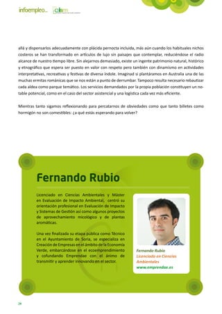 allá y dispensarlos adecuadamente con plácida pernocta incluida, más aún cuando los habituales nichos
costeros se han transformado en artículos de lujo sin paisajes que contemplar, reduciéndose el radio
alcance de nuestro tiempo libre. Sin alejarnos demasiado, existe un ingente patrimonio natural, histórico
y etnográfico que espera ser puesto en valor con respeto pero también con dinamismo en actividades
interpretativas, recreativas y festivas de diversa índole. Imaginad si plantáramos en Australia una de las
muchas ermitas románicas que se nos están a punto de derrumbar. Tampoco resulta necesario rebautizar
cada aldea como parque temático. Los servicios demandados por la propia población constituyen un no-
table potencial, como en el caso del sector asistencial y una logística cada vez más eficiente.

Mientras tanto sigamos reflexionando para percatarnos de obviedades como que tanto billetes como
hormigón no son comestibles: ¿a qué estás esperando para volver?




          Fernando Rubio
          Licenciado en Ciencias Ambientales y Máster
          en Evaluación de Impacto Ambiental,  centró su
          orientación profesional en Evaluación de Impacto
          y Sistemas de Gestión así como algunos proyectos
          de aprovechamiento micológico y de plantas
          aromáticas.

          Una vez finalizada su etapa pública como Técnico
          en el Ayuntamiento de Soria, se especializa en
          Creación de Empresas en el ámbito de la Economía
          Verde, embarcándose en el ecoemprendimiento              Fernando Rubio
          y cofundando Emprendae con el ánimo de                   Licenciado en Ciencias
          transmitir y aprender innovando en el sector.            Ambientales
                                                                   www.emprendae.es




24
 