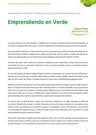 Guía Infoempleo ISM de Profesionales del Medio Ambiente




ANALIZANDO DIVERSIDAD Y POTENCIAL DE UN SECTOR EN PERMANENTE AUGE



Emprendiendo en Verde
                                                                                       Raquel Antón
                                                                                     Aplicaciones GIS




La actual situación nos está llevando a modificar los conceptos asumidos durante tantísimo tiempo, ya
no existe un trabajo para toda la vida, y menos si hablamos de empleo para los que somos más jóvenes.

Ha comenzado el tiempo en el que tenemos que ser conscientes que a pesar de haber estudiado, de ha-
bernos formado, de haber trabajado duro, nadie nos debe nada. Por eso, quizás, si nadie está dispuesto a
darnos una oportunidad, sea el momento en el que tengamos que buscarla nosotros mismos.

Tenemos que tener claro cuáles son nuestras motivaciones para emprender, aunque tenemos que ser
conscientes de que la motivación principal es creer en nuestro proyecto y tener la suficiente ilusión y
ganas para llevarlo a cabo.

En mi caso, después de haber trabajado algunos años por cuenta ajena en el sector de la consultoría am-
biental y ser consciente de su realidad, observando sus puntos fuertes y débiles, tomé la decisión, hace ya
algo más de un año, de montar mi propia empresa en este sector, GaiaEMA (www.gaiaema.com).

Decidirse a montar una empresa no es una decisión que pueda tomarse a la ligera, ya que si algo he apren-
dido a lo largo de todo este tiempo que llevo intentado poner en marcha GaiaEMA es que necesitamos
tener claro una serie de cuestiones. En primer lugar, debemos de ser conscientes de que la idea no vale
nada, pues la idea no es lo que va a diferenciar nuestro proyecto, sino nuestra forma de llevarla a cabo,
aprovechando todos nuestros conocimientos y nuestro potencial para desarrollarla.

En nuestro caso, la idea de llevar a cabo una consultoría ambiental no es algo innovador, lo diferente
es nuestra intención de renovar un sector anticuado y en muchos casos obsoleto en sus procesos, para
avanzar hacia una empresa de consultoría moderna e innovadora, mucho más eficiente y que permita
una velocidad de respuesta mayor, sin dejar de lado la parte más importante de la consultoría: el trato
personalizado ofrecido a nuestros clientes.

Para poder desarrollar cualquier proyecto debemos tener claro si existe mercado para los productos o
servicios que vamos a ofrecer y para eso es necesario conocer quiénes son nuestros clientes y qué es lo
que ellos quieren, no lo que ellos dicen que quieren o lo que nosotros creemos que quieren.


                                                                                                         25
 
