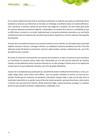 En un sector tradicional como el de la consultoría ambiental, es evidente que existe una demanda de los
productos y servicios que ofrecemos al mercado, sin embargo, el problema radica en nuestra diferencia-
ción, convencer a nuestros clientes de que tienen que elegirnos a nosotros. De este modo, gran parte
de nuestros esfuerzos económicos deberán ir destinados a la creación de la marca y a marketing, ya que
es difícil darse a conocer en un sector tradicional que se encuentra altamente saturado y con una fuerte
competencia entre las empresas de consultoría que quieren repartirse un número cada vez más pequeño
de proyectos.

El sector de la consultoría se basa en una estrecha relación con los clientes, lo cual implica que el principal
objetivo consiste en buscar y conseguir clientes y en establecer relaciones duraderas con ellos. Para ello
debemos acudir allí donde se encuentren: internet, redes sociales, eventos, conferencias, etc., con el fin
de podernos dar a conocer.

Por tanto, el motor de crecimiento de una empresa de consultoría, es decir, la manera en que se produce
un incremento en nuestras ventas, debe estar relacionada con una alta tasa de retención de nuestros
clientes, así que debemos centrar nuestros esfuerzos en no sólo conseguir clientes sino en ser capaces de
conocer que es lo que realmente necesitan, con el fin de poder fidelizarlos.

A pesar de lo complicado que pueda parecer, actualmente existen multitud de herramientas: cursos, jor-
nadas, blogs, libros, tanto online como offline… que nos ayudan y facilitan el camino a la hora de em-
prender. Puede que en ocasiones nos perdamos intentando manejar todas y cada una de ellas, pero lo
realmente importante es no perder nunca el foco de nuestro proyecto: qué queremos hacer, cómo vamos
a hacerlo, por qué queremos hacerlo, dónde queremos llegar, cuánto queremos conseguir y a quiénes
tenernos que considerar (clientes, colaboradores, empleados, etc.).




26
 