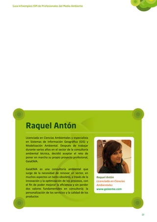 Guía Infoempleo ISM de Profesionales del Medio Ambiente




          Raquel Antón
          Licenciada en Ciencias Ambientales y especialista
          en Sistemas de Información Geográfica (GIS) y
          Modelización Ambiental. Después de trabajar
          durante varios años en el sector de la consultoría
          ambiental técnica, decidió aceptar el reto de
          poner en marcha su propio proyecto profesional,
          GaiaEMA.

          GaiaEMA es una consultoría ambiental que
          surge de la necesidad de renovar un sector, en
          muchos aspectos un tanto obsoleto, a través de la      Raquel Antón
          innovación y la optimización de los procesos, con      Licenciada en Ciencias
          el fin de poder mejorar la eficiencia y sin perder     Ambientales
          dos valores fundamentales en consultoría: la           www.gaiaema.com
          personalización de los servicios y la calidad de los
          productos




                                                                                          27
 