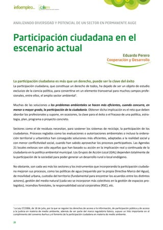 ANALIZANDO DIVERSIDAD Y POTENCIAL DE UN SECTOR EN PERMANENTE AUGE



Participación ciudadana en el
escenario actual
                                                                                                  Eduardo Perero
                                                                                          Cooperación y Desarrollo




La participación ciudadana es más que un derecho, puede ser la clave del éxito
La participación ciudadana, que constituye un derecho de todos, ha dejado de ser un objeto de estudio
exclusivo de la cien­ ia política, para convertirse en un elemento transversal para muchos campos profe-
                     c
sionales, entre ellos, el amplio sector ambiental1.

Muchas de las soluciones a los problemas ambientales se hacen más eficientes, cuando concurre, en
menor o mayor grado, la participación de la ciudadanía. Obtener dicha implicación es el reto que deben
abordar los profesionales y supone, en ocasiones, la clave para el éxito o el fracaso de una política, estra-
tegia, plan, programa o proyecto concreto.

Sectores como el de residuos necesitan, para sostener los sistemas de reciclaje, la participación de los
ciudadanos. Procesos reglados como las evaluaciones o autorizaciones ambientales o incluso la ordena-
ción territorial y urbanística han conseguido soluciones más eficientes, adaptadas a la realidad social y
con menor conflictividad social, cuando han sabido aprovechar los procesos participativos. Las Agendas
21 locales exitosas son sólo aquellas que han basado su acción en la implicación real y continuada de la
ciudadanía en la política ambiental municipal. Los Grupos de Acción Local (GAL) dependen totalmente de
la participación de la sociedad para poder generar un desarrollo rural o local endógeno.

No obstante, son cada vez más los sectores y los instrumentos que incorporando la participación ciudada-
na mejoran sus procesos, como las políticas de agua (requerido por la propia Directiva Marco del Agua),
de movilidad urbana, custodia del territorio (fundamental para encontrar los acuerdos entre los distintos
actores), gestión del medio natural (cada vez se incorporan más colectivos en la gestión de espacios pro-
tegidos), incendios forestales, la responsabilidad social corporativa (RSC), etc.




1
 La Ley 27/2006, de 18 de julio, por la que se regulan los derechos de acceso a la información, de participación pública y de acceso
a la justicia en materia de medio ambiente, además de ser parte del marco regulatorio básico, supuso un hito importante en el
cumplimiento del convenio Aarhus y el fomento de la participación ciudadana en materia de medio ambiente.


28
 