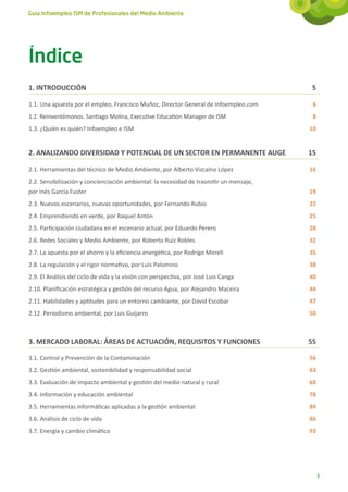 Guía Infoempleo ISM de Profesionales del Medio Ambiente




Índice
1. INTRODUCCIÓN 	                                                                         5

1.1. Una apuesta por el empleo, Francisco Muñoz, Director General de Infoempleo.com	      6
1.2. Reinventémonos. Santiago Molina, Executive Education Manager de ISM	                 8
1.3. ¿Quién es quién? Infoempleo e ISM	                                                  10


2. ANALIZANDO DIVERSIDAD Y POTENCIAL DE UN SECTOR EN PERMANENTE AUGE	                    15

2.1. Herramientas del técnico de Medio Ambiente, por Alberto Vizcaíno López	             16
2.2. Sensibilización y concienciación ambiental: la necesidad de trasmitir un mensaje,
por Inés García Fuster	                                                                  19
2.3. Nuevos escenarios, nuevas oportunidades, por Fernando Rubio	                        22
2.4. Emprendiendo en verde, por Raquel Antón	                                            25
2.5. Participación ciudadana en el escenario actual, por Eduardo Perero	                 28
2.6. Redes Sociales y Medio Ambiente, por Roberto Ruiz Robles	                           32
2.7. La apuesta por el ahorro y la eficiencia energética, por Rodrigo Morell	            35
2.8. La regulación y el rigor normativo, por Luis Palomino	                              38
2.9. El Análisis del ciclo de vida y la visión con perspectiva, por José Luis Canga	     40
2.10. Planificación estratégica y gestión del recurso Agua, por Alejandro Maceira	       44
2.11. Habilidades y aptitudes para un entorno cambiante, por David Escobar	              47
2.12. Periodismo ambiental, por Luis Guijarro	                                           50



3. MERCADO LABORAL: ÁREAS DE ACTUACIÓN, REQUISITOS Y FUNCIONES	                          55

3.1. Control y Prevención de la Contaminación	                                           56
3.2. Gestión ambiental, sostenibilidad y responsabilidad social	                         63
3.3. Evaluación de impacto ambiental y gestión del medio natural y rural	                68
3.4. Información y educación ambiental	                                                  78
3.5. Herramientas informáticas aplicadas a la gestión ambiental	                         84
3.6. Análisis de ciclo de vida	                                                          86
3.7. Energía y cambio climático	                                                         93




                                                                                              3
 