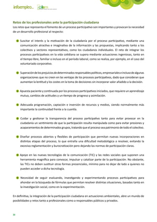 Retos de los profesionales ante la participación ciudadana
Los retos que representa el fomento de un proceso participativo son importantes y provocan la necesidad
de un desarrollo profesional al respecto:

     Suscitar el interés y la motivación de la ciudadanía por el proceso participativo, mediante una
     comunicación atractiva e imaginativa de la información y las propuestas, implicando tanto a los
     colectivos y sectores representativos, como los ciudadanos individuales. El reto de integrar los
     procesos participativos en la vida cotidiana se supera mediante actuaciones ingeniosas, tanto en
     el tiempo libre, familiar o incluso en el período laboral, como se realiza, por ejemplo, en el caso del
     voluntariado corporativo.

     Superación de los prejuicios de determinados responsables políticos, empresariales e incluso de algunas
     organizaciones que no creen en las ventajas de los procesos participativos, dado que consideran que
     aumentan la lentitud y los costes en la toma de decisiones sin incorporar valor añadido a la decisión.

     Apuesta paciente y continuada por los procesos participativos iniciados, que requiere un aprendizaje
     mutuo, cambios de actitudes y un tiempo de progreso y asimilación.

     Adecuada programación, captación e inversión de recursos y medios, siendo normalmente más
     importante la continuidad frente a la cuantía.

     Cuidar y gestionar la transparencia del proceso participativo tanto para evitar provocar en la
     ciudadanía un sentimiento de que la participación resulta manipulada como para evitar presiones y
     acaparamientos de determinados grupos, tratando que el proceso sea patrimonio de todo el colectivo.

     Diseñar procesos abiertos y flexibles de participación que permitan nuevas incorporaciones en
     distintas etapas del proceso, lo que entraña una dificultad metodológica a resolver, evitando la
     excesiva reglamentación y burocratización pero dejando las normas de participación claras.

     Apoyo en las nuevas tecnologías de la comunicación (TIC) y las redes sociales que suponen una
     herramienta magnífica para convocar, impulsar y catalizar parte de la participación. No obstante,
     las TICs no deben sustituir otras formas presenciales, mínimo para no dejar de lado a quienes no
     pueden acceder a dicha tecnología.

     Necesidad de seguir evaluando, investigando y experimentando procesos participativos para
     ahondar en la búsqueda de fórmulas que permitan resolver distintas situaciones, basadas tanto en
     la investigación social, como en la experimentación.

En definitiva, la integración de la participación ciudadana en actuaciones ambientales, abre un mundo de
posibilidades y retos tanto a profesionales como a responsables públicos y privados.



30
 