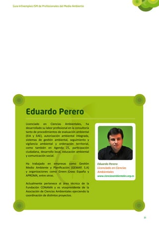 Guía Infoempleo ISM de Profesionales del Medio Ambiente




          Eduardo Perero
          Licenciado en Ciencias Ambientales, ha
          desarrollado su labor profesional en la consultoría
          tanto de procedimientos de evaluación ambiental
          (EIA y EAE), autorización ambiental integrada,
          sistemas de gestión ambiental, seguimiento y
          vigilancia ambiental y ordenación territorial,
          como también en Agenda 21, participación
          ciudadana, desarrollo local, educación ambiental
          y comunicación social.

          Ha trabajado en empresas como Gestión                 Eduardo Perero
          Medio Ambiente y Planificación (GEMAP, S.A)           Licenciado en Ciencias
          y organizaciones como Green Cross España y            Ambientales
          APROMA, entre otras.                                  www.cienciasambientales.org.es

          Actualmente pertenece al área técnica de la
          Fundación CONAMA y es vicepresidente de la
          Asociación de Ciencias Ambientales ejerciendo la
          coordinación de distintos proyectos.




                                                                                                 31
 