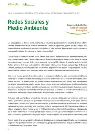 ANALIZANDO DIVERSIDAD Y POTENCIAL DE UN SECTOR EN PERMANENTE AUGE



Redes Sociales y                                                                 Roberto Ruiz Robles
Medio Ambiente                                                                      Gestión Espacios
                                                                                          Protegidos




Las redes sociales se definen como el conjunto de relaciones que se establecen entre los diversos actores
sociales, determinando así los flujos de información. Esto no es algo nuevo, y ya en la Grecia antigua Aris-
tóteles definía al hombre como animal social o político (“zoon politikon”) ya que decía que contiene en su
naturaleza la cualidad de relacionarse y vivir en comunidad.

Lo que sí que ha cambiado mucho en los últimos años son las herramientas que permiten mejorar, am-
pliar y visualizar esas redes. De este modo, dentro de los distintos tipos de redes sociales destacan las que
tienen su nicho en Internet. Redes como Facebook, con unos 900 millones de usuarios a nivel mundial;
Twitter, a través de la cual podemos tener información a tiempo real de casi cualquier tipo de tema; o
LinkedIn, con la que podemos contactar con millones de profesionales de casi cualquier sector, nos ayu-
dan a hacernos una idea de la importancia creciente de estas nuevas formas de comunicación.

Este nuevo mundo que se abre ante nosotros es una oportunidad única para concienciar, sensibilizar y
luchar por la conservación de la naturaleza y los servicios ambientales que se han visto amenazados en las
últimas décadas. Las redes sociales son una herramienta importantísima para llegar a todo tipo de perso-
nas y hacer que problemas locales puedan llegar a tener tanta trascendencia como problemas globales.
Un mejor aprovechamiento de las redes sociales puede permitir incluso acciones colectivas que ayuden
a solucionar muchos de los conflictos ambientales a los que se enfrenta la sociedad en la actualidad, y
puede servir además para mejorar la mayoría de procesos de participación ciudadana.

Todo esto está ocurriendo en un contexto marcado por una crisis global, con sus vertientes social, eco-
nómica y ambiental, a la que hay que añadir otra crisis sustancialmente diferente, la del papel. Vivimos
una época de cambios en la forma de comunicarnos, y sectores como el de la comunicación ambiental
tradicional se están resintiendo. Sin ir más lejos, en los primeros meses de 2012 han desaparecido en su
edición en papel el diario Público (y con él “Público Ciencia”, posiblemente la sección que más apostaba
por el medio ambiente de todos los periódicos de tirada nacional) y el suplemento semanal “Tierra” de El
País, y se rumorea que National Geographic seguirá pronto sus pasos desapareciendo su versión en papel.

Todo el sector de la comunicación está tratando de adaptarse lo más deprisa posible a las nuevas reglas de
juego que nos plantean Internet y las redes sociales, porque son conscientes de que aquí también actúa
la selección natural, adaptarse o morir.

32
 