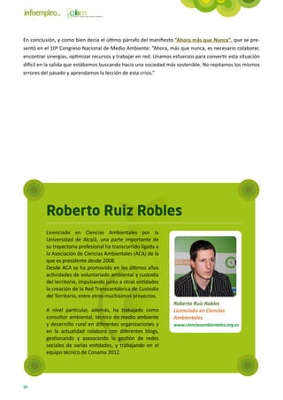 En conclusión, y como bien decía el último párrafo del manifiesto “Ahora más que Nunca”, que se pre-
sentó en el 10º Congreso Nacional de Medio Ambiente: “Ahora, más que nunca, es necesario colaborar,
encontrar sinergias, optimizar recursos y trabajar en red. Unamos esfuerzos para convertir esta situación
difícil en la salida que estábamos buscando hacia una sociedad más sostenible. No repitamos los mismos
errores del pasado y aprendamos la lección de esta crisis.”




          Roberto Ruiz Robles
          Licenciado en Ciencias Ambientales por la
          Universidad de Alcalá, una parte importante de
          su trayectoria profesional ha transcurrido ligada a
          la Asociación de Ciencias Ambientales (ACA) de la
          que es presidente desde 2008.
          Desde ACA se ha promovido en los últimos años
          actividades de voluntariado ambiental y custodia
          del territorio, impulsando junto a otras entidades
          la creación de la Red Transcantábrica de Custodia
          del Territorio, entre otros muchísimos proyectos.
                                                                  Roberto Ruiz Robles
          A nivel particular, además, ha trabajado como           Licenciado en Ciencias
          consultor ambiental, técnico de medio ambiente          Ambientales
          y desarrollo rural en diferentes organizaciones y       www.cienciasambientales.org.es
          en la actualidad colabora con diferentes blogs,
          gestionando y asesorando la gestión de redes
          sociales de varias entidades, y trabajando en el
          equipo técnico de Conama 2012.




34
 