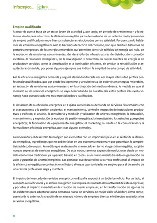 Empleo cualificado
A pesar de que se trata de un sector joven de actividad y, por tanto, en periodo de crecimiento – y lo es-
tamos viendo pese a la crisis-, la eficiencia energética ya ha demostrado ser un potente motor generador
de empleo cualificado en muy diversos subsectores relacionados con su actividad. Porque cuando habla-
mos de eficiencia energética no sólo lo hacemos de recorte del consumo, sino que también hablamos de
gestores energéticos, de las energías renovables que permiten construir edificios de energía casi nula, de
la reducción de emisiones contaminantes, del desarrollo de infraestructuras de distribución y conexión
eléctrica, de ‘ciudades inteligentes’, de la investigación y desarrollo en nuevas fuentes de energía o en
productos y servicios como la climatización o la iluminación eficiente, sin olvidar la rehabilitación o ar-
quitectura sostenible, por poner algunos ejemplos que indican la amplitud de este campo de actividad.

Así, la eficiencia energética demanda y seguirá demandando cada vez con mayor intensidad perfiles pro-
fesionales cualificados, que van desde los ingenieros y arquitectos a los expertos en energías renovables,
en reducción de emisiones contaminantes o en la protección del medio ambiente. A medida en que el
mercado de los servicios energéticos se vaya desarrollando en nuestro país estos perfiles irán evolucio-
nando hacia puestos cada vez más especializados y cualificados.

El desarrollo de la eficiencia energética en España aumentará la demanda de servicios relacionados con
el asesoramiento y la gestión ambiental; el mantenimiento, control e inspección de instalaciones produc-
tivas o edificios; el análisis, la consultoría y medición y validación de ahorros energéticos; la instalación,
mantenimiento y explotación de equipos de gestión energética; la investigación, los estudios y proyectos
energéticos; la fabricación de equipamiento energético; el marketing, las ventas o la comunicación y la
formación en eficiencia energética, por citar algunos ejemplos.

La innovación y el desarrollo tecnológico son elementos con un importante peso en el sector de la eficien-
cia energética, ingredientes que no deben faltar en una economía moderna y que garantizan la competi-
tividad de todo un país. A medida que se desarrolle un mercado en torno a la gestión energética, surgirán
nuevas empresas de servicios energéticos. De este modo, seremos capaces de evolucionar desde un mo-
delo económico tradicional ya superado basado en costes, a un nuevo modelo basado en generación de
valor y garantías de ahorro energético. Las personas que desarrollen su carrera profesional al amparo de
la eficiencia energética encontrarán en el futuro diversas oportunidades de empleo para el desarrollo de
una carrera profesional larga y fructífera.

El impulso del mercado de servicios energéticos en España supondrá un doble beneficio. Por un lado, el
aumento de la eficiencia y el ahorro energético que implica el resultado de la actividad de estas empresas;
y por otro, el impacto inmediato en la creación de nuevas empresas, en la transformación de algunas de
las existentes para adaptarse a una demanda nueva de servicios de mayor valor añadido y, como conse-
cuencia de lo anterior, la creación de un elevado número de empleos directos e indirectos asociados a los
servicios energéticos.



36
 