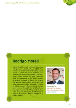 Guía Infoempleo ISM de Profesionales del Medio Ambiente




          Rodrigo Morell
          Rodrigo Morell, licenciado en Ciencias Económicas
          y Empresariales (ICADE, Madrid, 2000). Tras
          finalizar sus estudios en Madrid, Rodrigo Morell
          empezó su carrera en la oficina de Londres de la
          firma de consultoría estratégica L.E.K. Consulting,
          donde trabajó durante tres años. Desarrolló
          proyectos estratégicos en un amplio abanico
          de sectores incluyendo la energía. En 2003 se
          unió a Grupo Vocento como Director de Trade
          Marketing de ABC. Rodrigo se incorporó a Creara
          en 2006 como socio y Director General. Rodrigo        Rodrigo Morell
          forma parte del Consejo Rector de la Plataforma       Licenciado en Ciencias
          Tecnológica Española de Eficiencia Energética,        Económicas y Empresariales
          y del Grupo de Trabajo 216 de AENOR sobre             www.creara.es
          Energías Renovables, Eficiencia Energética y
          Cambio Climático.




                                                                                             37
 