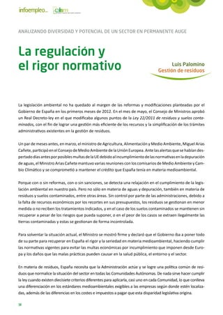 ANALIZANDO DIVERSIDAD Y POTENCIAL DE UN SECTOR EN PERMANENTE AUGE



La regulación y
el rigor normativo                                                                        Luis Palomino
                                                                                    Gestión de residuos




La legislación ambiental no ha quedado al margen de las reformas y modificaciones planteadas por el
Gobierno de España en los primeros meses de 2012. En el mes de mayo, el Consejo de Ministros aprobó
un Real Decreto-ley en el que modificaba algunos puntos de la Ley 22/2011 de residuos y suelos conta-
minados, con el fin de lograr una gestión más eficiente de los recursos y la simplificación de los trámites
administrativos existentes en la gestión de residuos.

Un par de meses antes, en marzo, el ministro de Agricultura, Alimentación y Medio Ambiente, Miguel Arias
Cañete, participó en el Consejo de Medio Ambiente de la Unión Europea. Ante las alertas que se habían des-
pertado días antes por posibles multas de la UE debido al incumplimiento de las normativas en la depuración
de aguas, el Ministro Arias Cañete mantuvo varias reuniones con los comisarios de Medio Ambiente y Cam-
bio Climático y se comprometió a mantener el crédito que España tenía en materia medioambiental.	

Porque con o sin reformas, con o sin sanciones, se detecta una relajación en el cumplimiento de la legis-
lación ambiental en nuestro país. Pero no sólo en materia de aguas y depuración, también en materia de
residuos y suelos contaminados, entre otras áreas. Sin control por parte de las administraciones, debido a
la falta de recursos económicos por los recortes en sus presupuestos, los residuos se gestionan en menor
medida o no reciben los tratamientos indicados, y en el caso de los suelos contaminados se mantienen sin
recuperar a pesar de los riesgos que pueda suponer, o en el peor de los casos se extraen ilegalmente las
tierras contaminadas y estas se gestionan de forma incontrolada.

Para solventar la situación actual, el Ministro se mostró firme y declaró que el Gobierno iba a poner todo
de su parte para recuperar en España el rigor y la seriedad en materia medioambiental, haciendo cumplir
las normativas vigentes para evitar las multas económicas por incumplimiento que imponen desde Euro-
pa y los daños que las malas prácticas pueden causar en la salud pública, el entorno y el sector.	

En materia de residuos, España necesita que la Administración actúe y se logre una política común de resi-
duos que normalice la situación del sector en todas las Comunidades Autónomas. De nada sirve hacer cumplir
la ley cuando existen diecisiete criterios diferentes para aplicarla, casi uno en cada Comunidad, lo que conlleva
una diferenciación en los estándares medioambientales exigibles a las empresas según donde estén localiza-
das, además de las diferencias en los costes e impuestos a pagar que esta disparidad legislativa origina.

38
 
