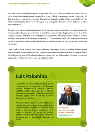 Guía Infoempleo ISM de Profesionales del Medio Ambiente




Para solucionar estas diferencias y otros asuntos que afectan a las empresas del sector, en abril se cons-
tituyó la Comisión de Coordinación que establece la Ley 22/2011. Una comisión que los gestores de resi-
duos esperamos se convierta en un lugar de encuentro, discusión, colaboración y cooperación entre las
administraciones competentes en residuos, y en el que los agentes del sector puedan participar aportan-
do su experiencia.

Además, con el tratamiento y la valorización de los recursos y residuos especiales, no sólo se cumplen las
normas establecidas, sino que se fomenta la creación de empleos verdes. Según estimaciones de la Unión
Europea para 2020, en todo el continente se podrían llegar a crear 400.000 puestos de trabajo en el sector
y obtener un aumento del volumen de negocio de 42.000 millones de euros. Pero estas estimaciones se
cumplirán en el largo plazo si se aplica la legislación medioambiental con rigor, empezando desde este
mismo año.

Como ya dejó claro el Ministro Arias Cañete, el Medio Ambiente no es sólo un valor en sí mismo, puede
generar riqueza, empleo y bienestar para los ciudadanos. Y el cumplimiento de las normativas europeas
y el diálogo entre la administración y los agentes involucrados son las bases para conseguir generar em-
pleos verdes y el desarrollo económico esperado del sector.




          Luis Palomino
          Luis Palomino es desde 2007 secretario general
          y portavoz de la Asociación de Empresas
          Gestoras de Residuos y Recursos Especiales
          (ASEGRE).  ASEGRE representa desde 1992 los
          intereses de las empresas que gestionan residuos
          peligrosos y agrupa a más de 70% de la capacidad
          de tratamiento del sector.

          Anteriormente trabajó en la Cámara de Comercio
          e Industria de Madrid donde desempeñó distintas
          responsabilidades en materia de Industria, Medio         Luis Palomino
          Ambiente y Energía. Además es miembro  de la             Secretario general y
          Federación Europea de Gestores de Residuos               portavoz de ASEGRE
          (FEAD) en representación de ASEGRE e Ingeniero           www.asegre.com
          Agrónomo por la Universidad Politécnica de
          Madrid.




                                                                                                        39
 