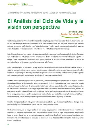 ANALIZANDO DIVERSIDAD Y POTENCIAL DE UN SECTOR EN PERMANENTE AUGE



El Análisis del Ciclo de Vida y la
visión con perspectiva
                                                                                         José Luis Canga
                                                                                Análisis de ciclo de vida


Los temas que abarca el medio ambiente son tan amplios que es imposible saber de todo. Además las téc-
nicas y metodologías aplicadas se encuentran en constante evolución. Por ello, a las personas que deciden
orientar su carrera profesional a este “sacerdocio seglar“ no les queda otro remedio que elegir algunas
áreas de trabajo para especializarse y mantener una actitud de constante aprendizaje.

Los últimos años nos han traído interesantes novedades, siempre impulsadas desde la Unión Europea,
que ha tenido una influencia decisiva en el avance de las cuestiones medioambientales en España. La
obligación de trasponer las Directivas, tarea que no siempre se ha podido hacer a tiempo ni se ha hecho
con todo el acierto deseable, nos ha hecho avanzar a la fuerza.

Entre las novedades se encuentra la Ley 26/2007 de responsabilidad medioambiental (LRMA), que va a
suponer un nuevo e interesante examen a las empresas industriales con mayores riesgos ambientales. En-
vuelta en un prolongado debate para intentar aplicarla con racionalidad y sentido común, debe suponer
una mejora que impida nuevos casos Aznalcóllar (y menos graves también).

La LRMA tiene un objetivo prioritario de prevención, pero también se preocupa de que si se produce un daño
al medio ambiente, se devuelvan los recursos naturales (y “todos” los servicios que estos prestan) al estado
anterior al incidente. Y el coste de la reparación ha de recaer sobre el causante del daño, cuesten lo que cuesten
las actuaciones a desarrollar. Es una Ley que permite una actuación muy dura de la Administración, en caso de
que una actividad ocasione daños al medio ambiente; ello ha hecho que un gran número de sectores industria-
les se haya puesto manos a la obra para preparar metodologías que les faciliten el cumplimiento de la LRMA y
especialmente el cálculo del importe de la garantía financiera que esta Ley obliga a contratar.

Pero los tiempos nos traen más y muy interesantes novedades que fuera de España llevan tiempo desa-
rrollándose y aquí tendrán en un futuro cercano un notable desarrollo.

Hasta el momento, en la mayor parte de los casos, los problemas ambientales se vienen resolviendo
mediante la adopción de medidas para reducir la contaminación en el lugar de producción. Es correcto
hacerlo, pero a día de hoy se ha mostrado ya como insuficiente. En efecto, no es raro que los efectos am-
bientales más importantes de un producto se ocasionen en la etapa de obtención de las materias primas
o en la fase de uso.

40
 