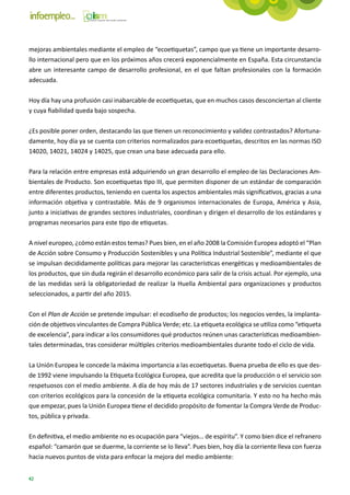 mejoras ambientales mediante el empleo de “ecoetiquetas”, campo que ya tiene un importante desarro-
llo internacional pero que en los próximos años crecerá exponencialmente en España. Esta circunstancia
abre un interesante campo de desarrollo profesional, en el que faltan profesionales con la formación
adecuada.

Hoy día hay una profusión casi inabarcable de ecoetiquetas, que en muchos casos desconciertan al cliente
y cuya fiabilidad queda bajo sospecha.

¿Es posible poner orden, destacando las que tienen un reconocimiento y validez contrastados? Afortuna-
damente, hoy día ya se cuenta con criterios normalizados para ecoetiquetas, descritos en las normas ISO
14020, 14021, 14024 y 14025, que crean una base adecuada para ello.

Para la relación entre empresas está adquiriendo un gran desarrollo el empleo de las Declaraciones Am-
bientales de Producto. Son ecoetiquetas tipo III, que permiten disponer de un estándar de comparación
entre diferentes productos, teniendo en cuenta los aspectos ambientales más significativos, gracias a una
información objetiva y contrastable. Más de 9 organismos internacionales de Europa, América y Asia,
junto a iniciativas de grandes sectores industriales, coordinan y dirigen el desarrollo de los estándares y
programas necesarios para este tipo de etiquetas.

A nivel europeo, ¿cómo están estos temas? Pues bien, en el año 2008 la Comisión Europea adoptó el “Plan
de Acción sobre Consumo y Producción Sostenibles y una Política Industrial Sostenible”, mediante el que
se impulsan decididamente políticas para mejorar las características energéticas y medioambientales de
los productos, que sin duda regirán el desarrollo económico para salir de la crisis actual. Por ejemplo, una
de las medidas será la obligatoriedad de realizar la Huella Ambiental para organizaciones y productos
seleccionados, a partir del año 2015.

Con el Plan de Acción se pretende impulsar: el ecodiseño de productos; los negocios verdes, la implanta-
ción de objetivos vinculantes de Compra Pública Verde; etc. La etiqueta ecológica se utiliza como “etiqueta
de excelencia”, para indicar a los consumidores qué productos reúnen unas características medioambien-
tales determinadas, tras considerar múltiples criterios medioambientales durante todo el ciclo de vida.

La Unión Europea le concede la máxima importancia a las ecoetiquetas. Buena prueba de ello es que des-
de 1992 viene impulsando la Etiqueta Ecológica Europea, que acredita que la producción o el servicio son
respetuosos con el medio ambiente. A día de hoy más de 17 sectores industriales y de servicios cuentan
con criterios ecológicos para la concesión de la etiqueta ecológica comunitaria. Y esto no ha hecho más
que empezar, pues la Unión Europea tiene el decidido propósito de fomentar la Compra Verde de Produc-
tos, pública y privada.

En definitiva, el medio ambiente no es ocupación para “viejos… de espíritu”. Y como bien dice el refranero
español: “camarón que se duerme, la corriente se lo lleva”. Pues bien, hoy día la corriente lleva con fuerza
hacia nuevos puntos de vista para enfocar la mejora del medio ambiente:


42
 
