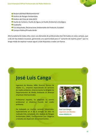 Guía Infoempleo ISM de Profesionales del Medio Ambiente




       Responsabilidad Medioambiental
       Análisis de Riesgos Ambientales
       Análisis del Ciclo de Vida (ACV)
       Huella de Carbono, Huella de Agua y la Huella Ambiental o Ecológica
       Ecodiseño
       Eco-etiquetado, Declaraciones Ambientales de Producto, Ecolabel
       Compra Pública/Privada Verde

Afortunadamente todos ellos crean una demanda de profesionales bien formados en estos campos, que
a día de hoy todavía escasean, generando una oportunidad para el “camarón de espíritu joven” que no
tenga miedo de explorar nuevas aguas y esté dispuesto a nadar con fuerza.




          José Luis Canga
          Ingeniero de Montes, MBA, Director Técnico de
          Abaleo S.L., empresa especializada en servicios
          de medio ambiente. Anteriormente ha dirigido los
          Departamentos de Medio Ambiente en diversas
          empresas internacionales.

          Profesional inquieto, ha adaptado su carrera
          profesional al dinámico mundo del medio
          ambiente.

          Ha trabajado en muchos sectores industriales,          José Luis Canga
          especialmente en el de la energía. En ellos ha         Ingeniero de Montes
          realizado EIAs complejos, AAI, Análisis de Riesgos     www.abaleo.es
          Ambientales (ARA), Environmental Due Diligence
          y estudios de dispersión de contaminantes.




                                                                                                 43
 