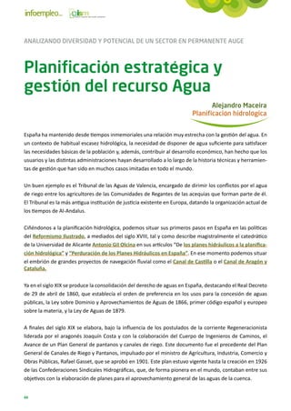 ANALIZANDO DIVERSIDAD Y POTENCIAL DE UN SECTOR EN PERMANENTE AUGE



Planificación estratégica y
gestión del recurso Agua
                                                                                 Alejandro Maceira
                                                                          Planificación hidrológica


España ha mantenido desde tiempos inmemoriales una relación muy estrecha con la gestión del agua. En
un contexto de habitual escasez hidrológica, la necesidad de disponer de agua suficiente para satisfacer
las necesidades básicas de la población y, además, contribuir al desarrollo económico, han hecho que los
usuarios y las distintas administraciones hayan desarrollado a lo largo de la historia técnicas y herramien-
tas de gestión que han sido en muchos casos imitadas en todo el mundo.

Un buen ejemplo es el Tribunal de las Aguas de Valencia, encargado de dirimir los conflictos por el agua
de riego entre los agricultores de las Comunidades de Regantes de las acequias que forman parte de él.
El Tribunal es la más antigua institución de justicia existente en Europa, datando la organización actual de
los tiempos de Al-Andalus.

Ciñéndonos a la planificación hidrológica, podemos situar sus primeros pasos en España en las políticas
del Reformismo Ilustrado, a mediados del siglo XVIII, tal y como describe magistralmente el catedrático
de la Universidad de Alicante Antonio Gil Olcina en sus artículos “De los planes hidráulicos a la planifica-
ción hidrológica” y “Perduración de los Planes Hidráulicos en España”. En ese momento podemos situar
el embrión de grandes proyectos de navegación fluvial como el Canal de Castilla o el Canal de Aragón y
Cataluña.

Ya en el siglo XIX se produce la consolidación del derecho de aguas en España, destacando el Real Decreto
de 29 de abril de 1860, que establecía el orden de preferencia en los usos para la concesión de aguas
públicas, la Ley sobre Dominio y Aprovechamientos de Aguas de 1866, primer código español y europeo
sobre la materia, y la Ley de Aguas de 1879.

A finales del siglo XIX se elabora, bajo la influencia de los postulados de la corriente Regeneracionista
liderada por el aragonés Joaquín Costa y con la colaboración del Cuerpo de Ingenieros de Caminos, el
Avance de un Plan General de pantanos y canales de riego. Este documento fue el precedente del Plan
General de Canales de Riego y Pantanos, impulsado por el ministro de Agricultura, Industria, Comercio y
Obras Públicas, Rafael Gasset, que se aprobó en 1901. Este plan estuvo vigente hasta la creación en 1926
de las Confederaciones Sindicales Hidrográficas, que, de forma pionera en el mundo, contaban entre sus
objetivos con la elaboración de planes para el aprovechamiento general de las aguas de la cuenca.


44
 